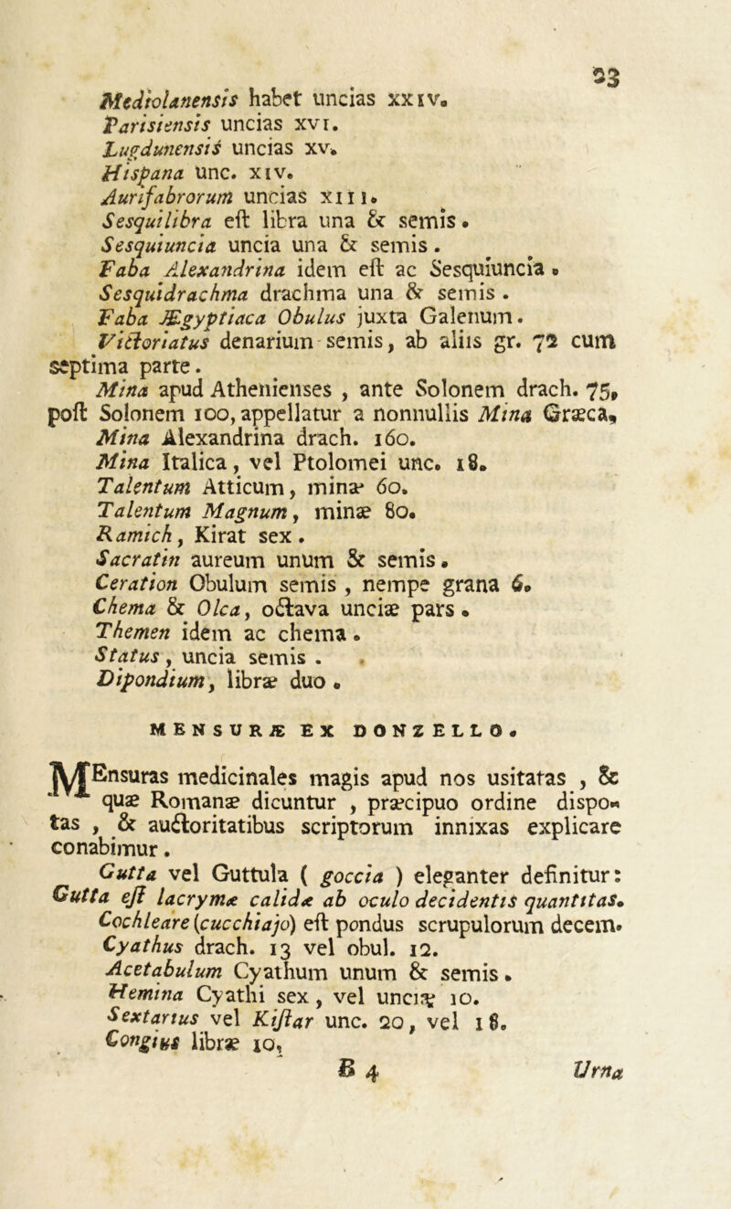 Mediolanensis habet uncias xxiv. Tarisi ensis uncias xvr. Lugdunensis uncias xv. Hispana. Unc. xiv. Auri fabrorum uncias xiu. Sesquilibra eft libra una & semis • Sesquiuncia uncia una & semis . Faba Alexandrina idem eft ac Sesquiuncia » Sesquidrachma drachma una & semis . Faba Mgyptiaca Obulus juxta Galenum. Fitloriatus denarium semis, ab aliis gr. 72 cum septima parte. Mina apud Athenienses , ante Solonem drach. 75, poft Solonem ico, appellatur a nonnullis Mina Graeca, Mina Alexandrina drach. 160. Mina Italica, vel Ptolomei unc. 18. Talentum Atticum, mina* 60. Talentum Magnum, minae 8o. Kamichy Kirat sex. Sacratin aureum unum & semis. Ceration Obulum semis , nempe grana Chema & Olea, octava unciae pars • Themen idem ac chema. Status , uncia semis . Dipondium, librae duo. MENSURA EX DONZELLD, IM^Ensuras medicinales magis apud nos usitatas , & quae Romanae dicuntur , praecipuo ordine dispo« tas , & auctoritatibus scriptorum innixas explicare conabimur. Gutta vel Guttula ( goccia ) eleganter definitur Gutta eft lacrymx calida ab oculo decidentis quantitas• Cochlear e (cucchiajo) eft pondus scrupulorum decem. Cyathus drach. 13 vel obul. 12. Acetabulum Cyathum unum & semis» Hemina Cyathi sex , vel uncirv 10. Sextarius vel Kiftar unc. 20, vel 1 8. Congiyg librae jo, £4 Urna 9 9