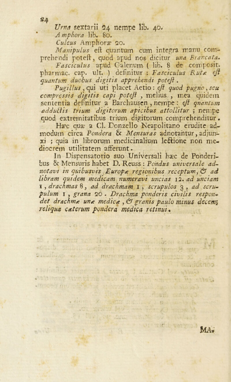 s’4 Urna sextarii 24 nempe lib. 40, Amphora lib. 80. Culeus Amphorae qo. Manipulus eft quantum cum integra manu com- prehendi poteft, quod apud nos dicitur una Brdncata. Fasciculus apud Galenum ( lib. 8 de compositi pharmac. cap. ult. ) definitur : Fasciculus Rutae eft quantum duobus digitis apprehendi poteft . Pugillus , qui uti placet Aetio : eft quod pugno , seu compressis digitis capi poteji , melius , mea quidem sententia definitur a Barchausen , nempe : $jt qnantum adduiiis trium digitorum apicibus attollitur ; nempe quod extremitatibus trium digitorum comprehenditur. Hspc quae a Cl. Donzello Neapolitano erudite ad- modum circa Pondera & Mensuras adnotahtur, adjun- xi ; quia in librorum medicinalium le&ione non me- diocrem utilitatem afferunt. In Dispensatorio suo Universali haec de Ponderi- bus & Mensuris habet D. Reuss : Pondus universale ad- notavi in quibusvis Europae regionibus receptum, & ad libram quidem medicam numeravi uncias 12, ad unciam 1, drachmas 8, ad drachmam 1 > scrupulos 3 , ad scru- pulum 1 , grana 20 . Drachma ponderis civilis respon- det drachmae unae medicae , & granis paulo minus decerni reliqua exterum pondera medica retinui. r