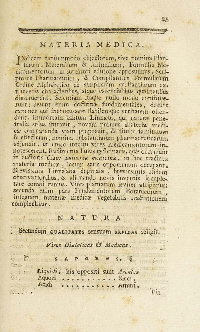 MATERIA MEDICA, TNdicem tantummodo objeflorum, sive nomina Plah- •* tarum , Mineralium & Animalium, Formulis Me- dicamentorum , in superiori editione apposuimus . Scri- ptores Pharmaceutici , & Compilatores Formularum Crdine Alphabetico de simplicium subftantiarum ex- trinsecis charafleribus^ atque essentialibus 'qualitatibus disseruerunt. Scientiam itaque rullo modo conftitue- runt; desunt enim doctrinae fundamentales, desunt canones qui inconcussam itabilemque veritatem oilen- dunt. Immortalis tantum Linnaeus, qui natura? pene- tralia solus intravit , novam prorsus materiae medi- ese comparanda? viam proposuit, &: titulis facultatum & efFefluum , nomina substantiarum pharmaceuticarum adjunxit, ut unico intuitu vires medicamentorum in- notescerent. Rudimenta hujus sy ftematis, quae occurrunt in aufloris Clavi imtverse medictnx, in hoc traflatu materis? medies? , locum satis opportunum occupant. Brevissima Linnaana deginata , brevissimis itidem observationibus, & aliquando novis inventis 3ocuple« tare conati sumus. Vires plantarum leviter attigimus; secunda enim pars Fundamentorum Botanicorum 5 integram materia? medica? vegetabilis traflationem compleftitur. natura L Secundum qualitates sensuum sapidas seligit. Vires Dieteticas & Medicas. h- f' SAPORES. 1| H ' . — Liquidi; his oppositi sunt Arentes b .. Aquosi . Sicci . Acidi »•#««•••».. Amari-b t Pin