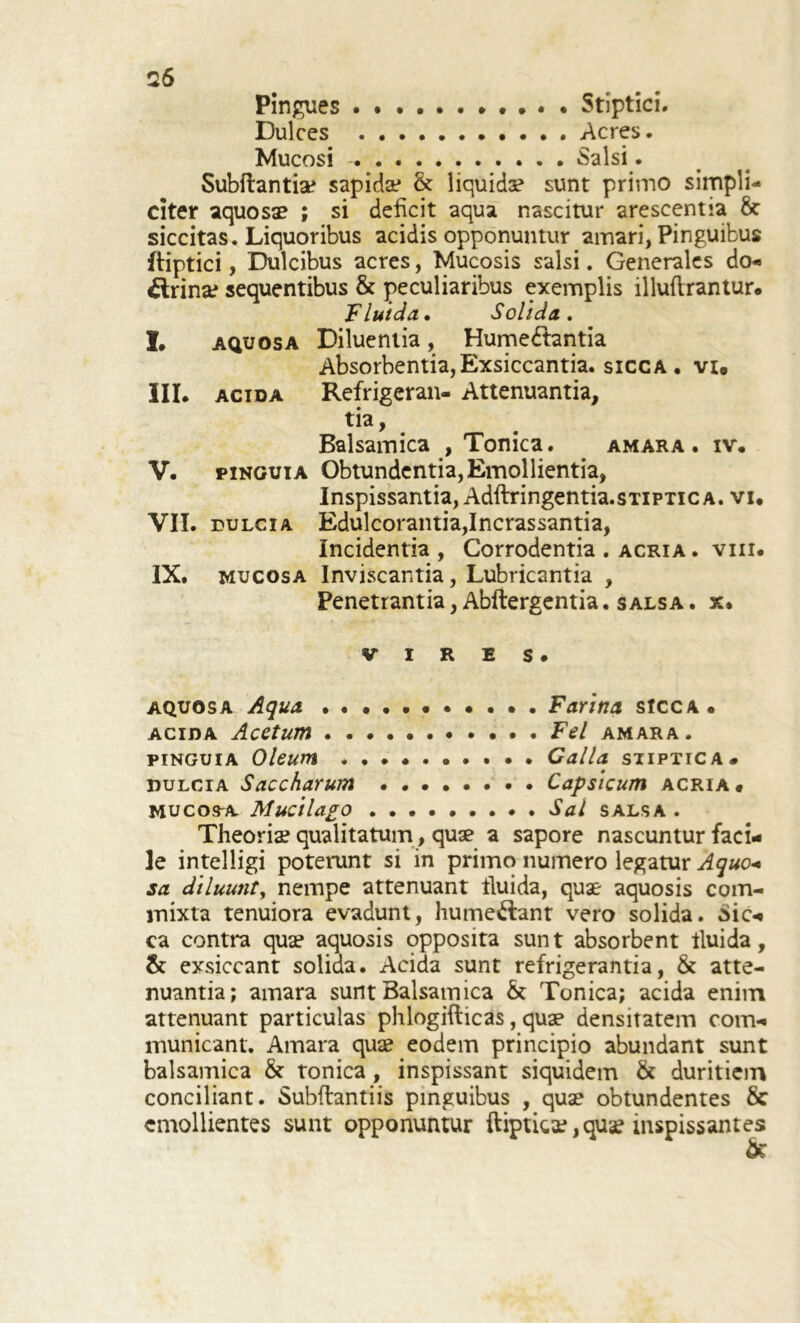 Pingues Stiptici. Dulces Acres. Mucosi Salsi. Subftantiae sapida* & liquidae sunt primo simpli- citer aquosae ; si deficit aqua nascitur arescentia 8t siccitas. Liquoribus acidis opponuntur amari, Pinguibus ftiptici, Dulcibus acres, Mucosis salsi. Generales do- £trinae sequentibus & peculiaribus exemplis illuftrantur. Fluida. Solida. I. aquosa Diluentia, Humebtantia Absorbentia,Exsiccantia, sicca, vi. III. acida Refrigeran- Attenuantia, tia, Balsamica , Tomca. amara, iv. V. pinguia Obtundentia, Emollientia, Inspissantia, Adftringentia. stiptica, vi. VII. dulcia Edulcorantia,Incrassantia, Incidentia , Corrodentia . acria . vm. IX. mucosa Inviscantia, Lubricantia , Penetrantia, Abftergentia. salsa . x. VIRES. aquosa Aqua Farina sicca. acida Acetum Fel amara. pinguia Oleum . Galla siiptica# dulcia Saccharum Capsicum acria. mucosa. Mucilago ......... Sal salsa . Theoria? qualitatum, quae a sapore nascuntur faci- le intelligi poterunt si in primo numero legatur Aquo< sa diluunt, nempe attenuant fluida, quae aquosis com- mixta tenuiora evadunt, hume&ant vero solida, Sic- ca contra quae aquosis opposita sunt absorbent lluida, & exsiccant solida. Acida sunt refrigerantia, & atte- nuantia; amara sunt Balsamica & Tonica; acida enim attenuant particulas phlogifticas, quae densitatem com- municant. Amara quae eodem principio abundant sunt balsamica & tonica, inspissant siquidem & duritiem conciliant. Subftantiis pinguibus , quae obtundentes & emollientes sunt opponuntur ftiptica?, quae inspissantes