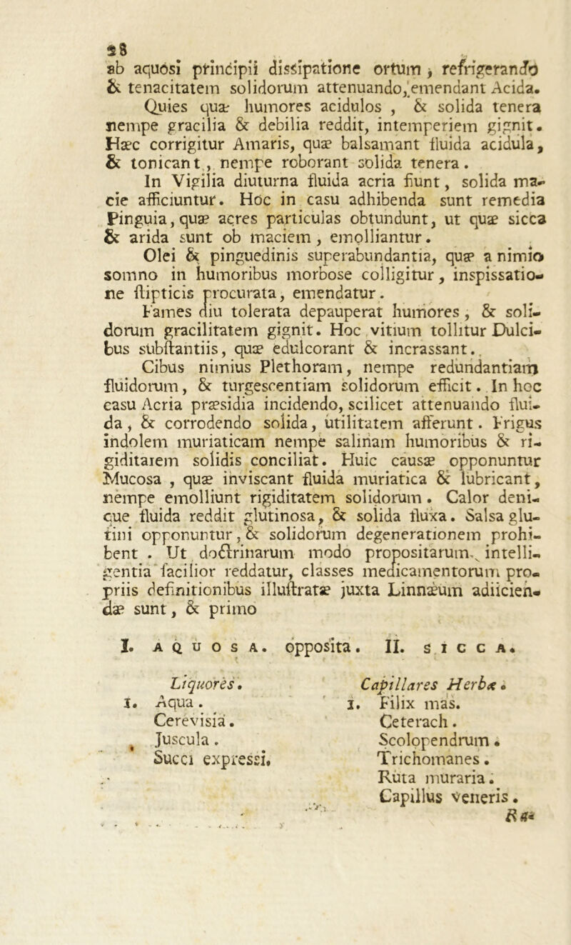 $8 ab aquosi principii dissipatione ortum > refrigerando & tenacitatem solidorum attenuando, emendant Acida. Quies quse humores acidulos , & solida tenera nempe gracilia & debilia reddit, intemperiem gignit. Haec corrigitur Amaris, quae balsamant fluida acidula, & tonicant , nempe roborant solida tenera. In Vigilia diuturna fluida acria fiunt, solida ma- cie afficiuntur. Hoc in casu adhibenda sunt remedia Pinguia, quae acres particulas obtundunt, ut quae sicca & arida sunt ob maciem, emolliantur. Olei & pinguedinis superabundantia, qusp a nimio somno in humoribus morbose colligitur, inspissatio- ne flipticis procurata, emendatur. Fames diu tolerata depauperat humores , & soli- dorum gracilitatem gignit. Hoc vitium tollitur Dulci- bus subftantiis, quae edulcorant & incrassant.. Cibus nimius Plethoram, nempe redundantiam fluidorum, & turgescendam solidorum efficit. In hoc casu Acria praesidia incidendo, scilicet attenuando flui- da , & corrodendo solida, utilitatem afferunt. Frigus indolem muriaticam nempe salinam humoribus & ri- giditaiem solidis conciliat. Huic causae opponuntur Mucosa , quae inviscant fluida muriatica 8c lubricant, nempe emolliunt rigiditatem solidorum. Calor deni- que fluida reddit glutinosa, & solida fluxa. Salsa glu- tini opponuntur, & solidorum degenerationem prohi- bent . Ut do6lrinarum modo propositarum^ intelli- gentia facilior reddatur, classes medicamentorum pro- priis definitionibus illuftratse juxta Linnaeum adiicien- dae sunt, & primo I. AQUOSA. Liquores. I. Aqua. Cerevisia • Juscula . Succi expressi. opposita. II. sicca. Capillares Herbee. i. Filix mas. Ceterach. Scolopendrum • Trichomanes. Ruta muraria. Capillus veneris. < .