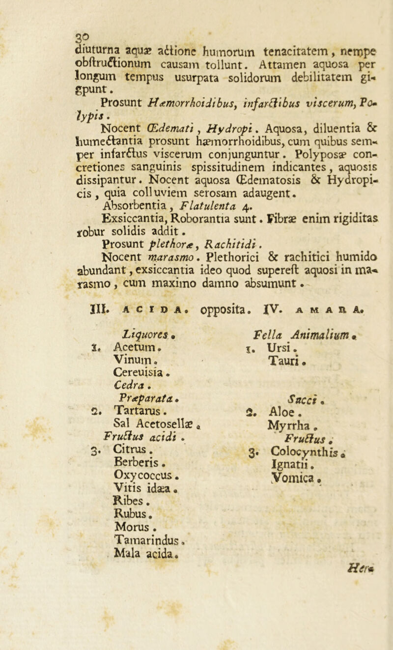 3? diuturna aqua? a&ione humorum tenacitatem, nerope obftru&ionum causam tollunt. Attamen aquosa per longum tempus usurpata solidorum debilitatem gU gpunt. Prosunt H<emorrhoidibus, itifartiibus viscerum, Po• typis. Nocent (Edemati, Hydropi. Aquosa, diluentia & hume&antia prosunt haemorrnoidibus, cum quibus sem- per infar&us viscerum conjunguntur. Polyposap con- cretiones sanguinis spissitudinem indicantes, aquosis dissipantur. Nocent aquosa (Edematosis & Hydropi- cis , quia coli uviem serosam adaugent • Absorbentia, Flatulenta 4. Exsiccantia, Roborantia sunt. Fibrae enim rigiditas robur solidis addit. Prosunt plethora, Rachitidi. Nocent marasmo. Plethorici & rachitici humido abundant, exsiccantia ideo quod supereft aquosi in rasmo, cum maximo damno absumunt • III. acida, opposita. IV. a m a n a. Liquores • 2. Acetum. Vinum. Cereuisia. Cedra. Praeparata. 2. Tartarus. Sal Acetosellae « F rutius acidi . 3. Citrus. Berberis. Oxycoccus. Vitis idsea. Ribes. Rubus. Morus • 'Tamarindus. Mala acida. Fella Animalium« 1. Ursi. Tauri • Sacci . 2. Aloe. Myrrha„ Frutius # 3. Colocynthis» Ignatii. Vomica. Herm