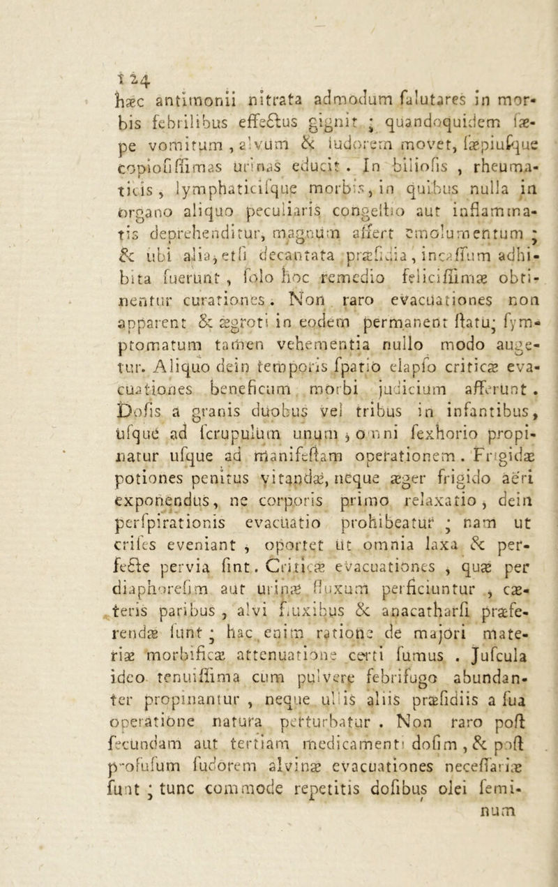 t 24 hxc antitnonii nitrata admodum falutares in mor- bis febrilibus effedlus gignit ; quandoquidem i ne- pe vomitum , 2' vum & iudorern movet, faepiufque topiofiffimas urinas educit . In biiiofis , rheuma- ticis , lymphaticifque morbis, in quibus nulla in organo aliquo peculiaris congeibo aut inflamma- tis deprehenditur, magnum affert emolumentum * £c ubi aiia9 et fi decantata prstfidia , incaffum adhi- bita fuerunt , folo hoc remedio feiiciflimae obti- centur curationes. Non raro evacuationes non apparent & aegroti in eodem permanent ftatu- fym- ptomatum tamen vehementia nullo modo auge- tur. Aliquo dei9 temporis f patio elapfo criticae eva- cuationes beneficum morbi judicium afferunt . Dolis a granis duobus vel tribus in infantibus, tifquC ad fcrupulum ununijonni fexnorio propi- natur ufque ad rfianifcuarn operationem . Fngidae potiones penitus yitandae, neque aeger frigido aeri exponendus, ne corporis primo relaxatio , dein peripirationis evacuatio prohibeatur j nam ut crifes eveniant , oportet iit omnia laxa & per- fedte pervia fint. Criticae evacuationes , quae per diaphorefim aut urini fluxum perficiuntur , eme- tens paribus , alvi Luxibus Se anacatharfi praefe- rendae lunt * hac enim ratione de majori mate- riae morbificae attenuatione certi fumus . Jufcula ideo tenuiffima cum pulvere febrifugo abundan- ter propinantur , neque ullis aliis prcefidiis a fua operatione natura perturbatur . Non raro poft fecundam aut tertiam medicamenti dofim , & poft p-ofulum iudorern alvina? evacuationes neceffariae fuut j tunc commode repetitis dofibus olei femi- num