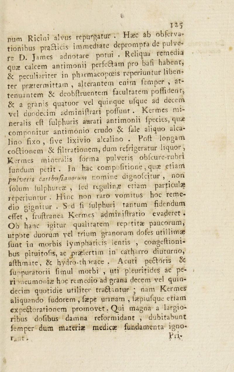 pum Ricini alvus reputatur. Hzc ab obferva- tionihus prafticis immediate deprompta dc pulve- re D. J unes adnotare potui . Reliqua remedia qua calcem antimonij perferam pro bali habent, & oeculiariter in pharmacopceis reperiuntur liben- ter 'praetermittam , alterantem enim fsmper, at- tenuantem Sc dcobftruentem facultatem poHidenr, & a granis qu^tuor vel quinque ulque ad decem vel duodecim adminifirari poffunt. Kermes mi- neralis eft fulphuris aurati antimonii fpecits, qu* componitur antimonio crudo & fale aiiquo alca- lino fixo , five lixivio alcalino . Folt longam coaionem & filtrationem, dum refrigeratur liquor Kermes mineralis forma pulveris obfcure-rubn fundum petit . In hac compofitione,quae etiam pitlvsfts Ci2Ythnfi&'rtoviAM ’ omine dignoteitui , .non folum lulphure* , led rtgulime etiam particulas reperiuntur. Hinc non raro vomitus hoc reme- dio gignitur . S d fi lulphuri tantum fidendum eflfett fruftranea Kermes adminifiratio evaderet. Oo hanc igitur qualitatem rep titae paucorum, urpote duorum yel trium granorum dofes utillitnaS iunt in morbis lymphaticis ;enris , congeffioni- bus pituitofis, ac praslertim in catharro diuturno, afthmate, & hydro-thirace . Acuti pecforis & fuopuratorii fimul morbi , uti pleuritides ac pe- ri meumonias hoc remedio ad grana decem vel quin- decim quotidie utiliter tra&antur * nam Kermes aliquando fudorem , fas pe urinam , iaepiufque etiam expe£lorationem promovet. Qui magna a largio- ribus dofibus damna reformidant , dubitabunt femper dum materias medicas fundamenta igno- r -. Fi V*