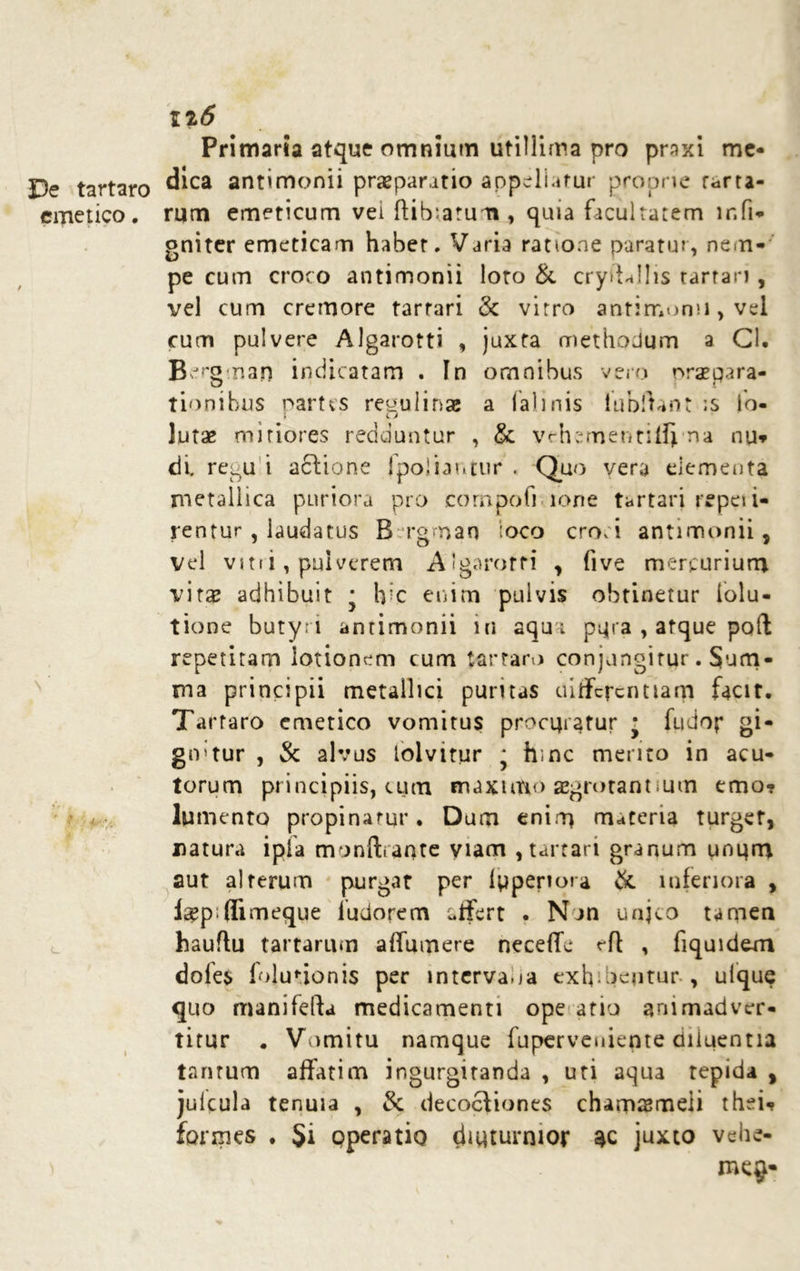 De tartaro emetico. \ iiS Primaria atque omnium utillima pro praxi me- dica antimonii praeparatio appellatur proprie farta- rum emeticum vei llibiatum, quia facultatem lr.fi- gniter emeticam habet, Varia ratione paratui, nem- pe cum croco antimonii loto & crydJlis tarrari , vel cum cremore tarrari & virro antimonii, vel cum pulvere Algarotti , juxta methodum a Cl. Bergman indicatam . In omnibus vero oraepara- tionibus partes re^ulinae a falinis tubftant ;s lo- lutae miriores redduntur , & vrhttmentilljma nu? di. regu i actione jpoliaruur . Quo vera dementa metallica puriora pro compoti lone tartari repeii- rentur , laudatus B rgmao loco croci antimonii, vel v 111 i, pulverem Algarotti , five mercurium vitae adhibuit ■ Irc enim pulvis obtinetur folu- tione butyri antimonii in aqua pqra , atque poft repetitam iotionem cum tartaro conjungitur. Sum- ma principii metallici puritas differentiam facit. Tartaro emetico vomitus procuratur j fudop gi- gnatur , & alvus tolvitur * hinc merito in acu- torum principiis, cum enaxtitio aegrotantium emo? lumento propinatur. Dum enim materia turget, natura ipfa monft.ante viam , tarrari granum umjrn aut alterum purgat per (pperiora & inferiora , laep flimeque ludorem affert . Nan unjco tamen hauftu tartarum a (Tumere neceffe rft , fiquidem dofes folunonis per intervaoa exh.nentur , ufque quo manifelta medicamenti ope atio animadver- titur . Vomitu namque fuperveuiepte diluentia tantum affatim ingurgitanda , uti aqua tepida , juicula tenuia , & decoctiones chamsmeii thsi? formes . Si operatio diuturnior ac juxto vehe-