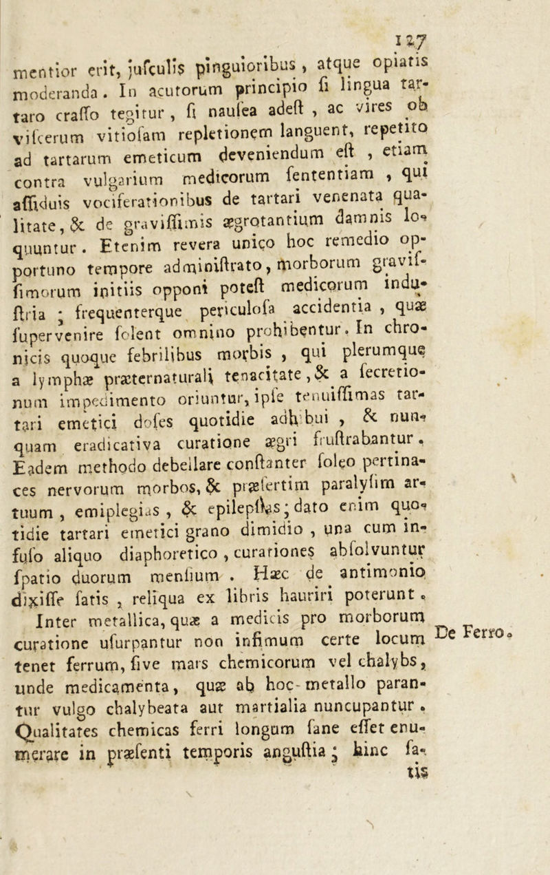 llj mentior erit, jufculis pinguioribus , atque opiatis moderanda . In acutorum principio fi lingua Tar- taro craffo tegitur, fi naufea adeft , ac vires oh vifcerum vitiofam repletionem languent, repetito ad tartarum emeticum deveniendum eft , etiam contra vulgarium medicorum fententiam , qui affiduis vociferationibus de tartari venenata qua- litate, 5c de gravifiimis aegrotantium damnis lo? quuntur . Etenim revera unico hoc remedio op- portuno tempore adafiniftrato, tporborum gtavii- fimorum initiis opponit poteft medicorum indu- ftria * frequenterque per^culola accidentia , quae fupervenire folent omnino prohibentur. In chro- nicis quoque febrilibus ^ morbis , qui plerumque a lymphae prscternaturali tenacitate ,& a fecretio- num impedimento oriuntur, ipic tenuiffimas tar- tari emetici doles quotidie acih bui , Sc nun- quam eradicativa curatione aegri fruftrabanmr. Eadem methodo debellare conftanter foleo pertina- ces nervorum morbos, 8c prjetertim paralyfim ar- tuum, emiplegias , & epilep(Ws * dato enim quo- tidie tartari emetici grano dimidio , una cum in? fpio aliquo diaphoretico , curationes ahfolvuntur fpatio duorum menlium . Haec de . antimonio dijciffe fatis , reliqua ex libris hauriri poterunt «> Inter metallica, quae a medicis pro morborum curatione ufurpantur non infimum certe locum e err^a tenet ferrum, five mars chcmicorum vel chalybs, unde medicamenta, quae ab hoc metallo paran- tur vulgo chalybeata aut martialia nuncupantur . Qualitates chemicas ferri longum fane effet enu- merare in prsefenti temporis anguftia ‘ hinc la- tis