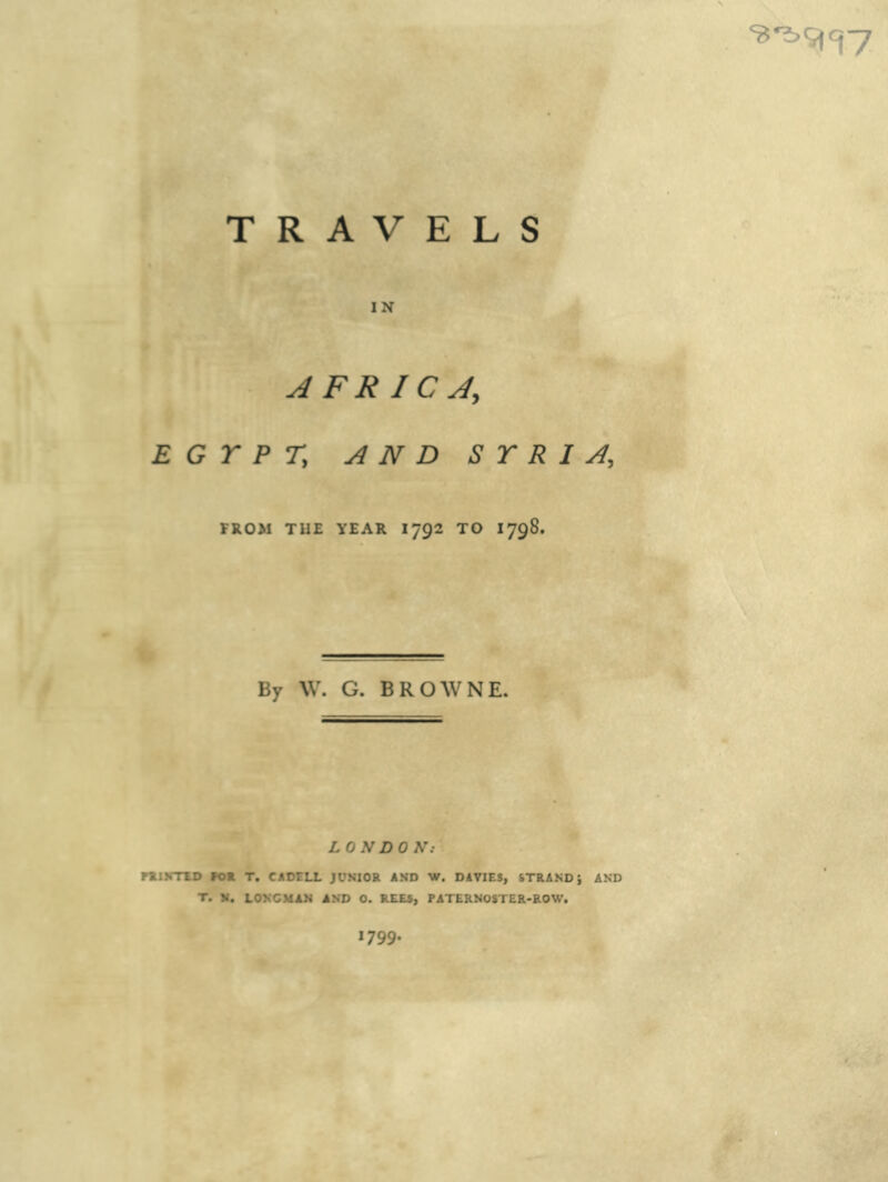 ^v^ ^ J TRAVELS IN AFRICA, EGYPT, AND SYRIA, FROM THE YEAR I792 TO I798. By \V. G. BROWNE. LONDON: rti\STU> FOE T. CADELL JONIOR AMD W. DAVIES, STRAND J AND T. M. LONCMRM AND 0. REES, PATERNOSTER-ROW. 1799.