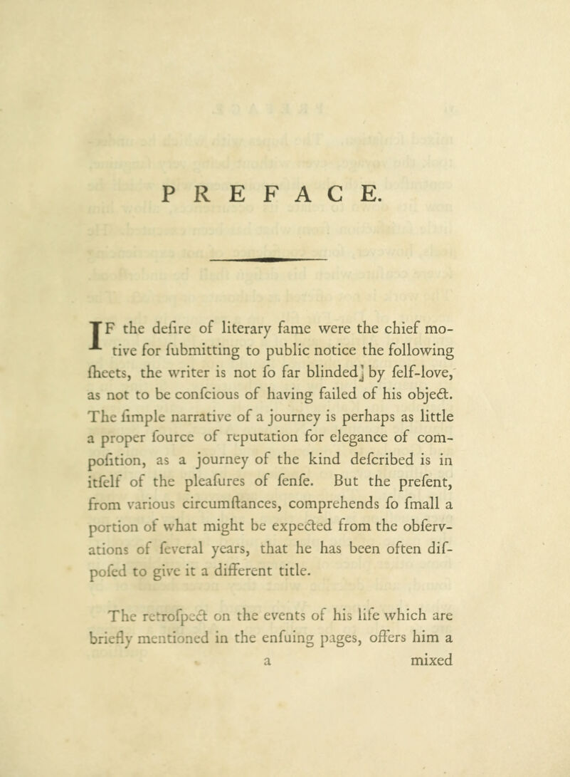 PREFACE. TF the defire of literary fame were the chief mo- tive for fubmitting to public notice the following fheets, the writer is not fo far blinded] by felf-love,' as not to be confeious of having failed of his objed;. The limple narrative of a journey is perhaps as little a proper fource of reputation for elegance of com- pofition, as a journey of the kind deferibed is in itfelf of the pleafures of fenfe. But the prefent, from various circumftances, comprehends fo fmall a portion of what might be expected from the obferv- ations of feveral years, that he has been often dif- pofed to give it a different title. The rctrofpect on the events of his life which are briefly mentioned in the enfuing pages, offers him a a mixed