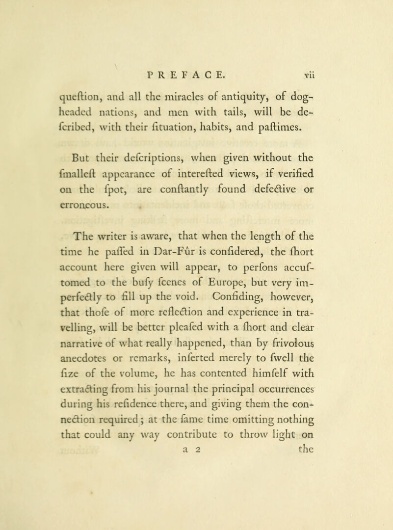 qiieftion, and all the miracles of antiquity, of dog- headed nations, and men with tails, will be de- feribed, with their lituation, habits, and paftimes. But their deferiptions, when given without the fmalleft appearance of interefted views, if verified on the fpot, are conftantly found defedive or erroneous. The writer is aware, that when the length of the time he palTed in Dar-Fur is confidered, the fhort account here given will appear, to perfons accuf- tomed to the bufy fcencs of Europe, but very im- perfedly to fill up the void. Confiding, however, that thofe of more refledion and experience in tra- velling, will be better pleafed with a fhort and clear narrative of what really happened, than by frivolous anecdotes or remarks, inferted merely to fwell the fize of the volume, he has contented himfelf with extrading from his journal the principal occurrences during his refidence there, and giving them the con- nedion required; at the fame time omitting nothing that could any way contribute to throw light on a 2 the