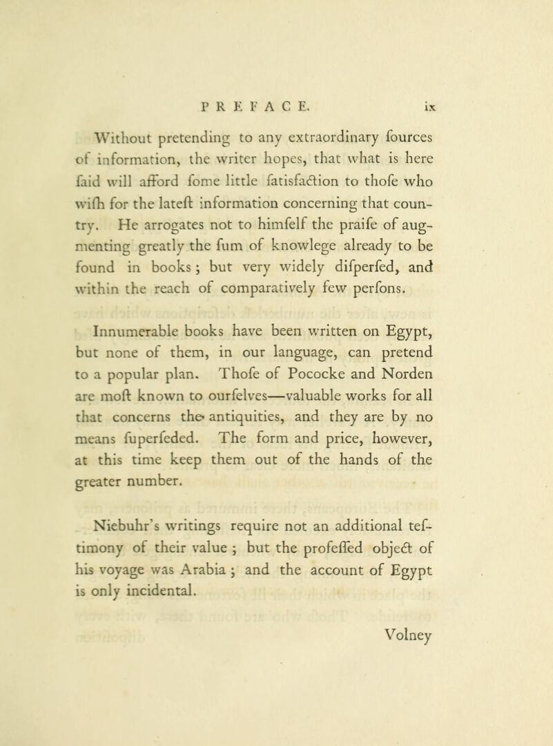 P R K F A C E. Without pretending to any extraordinary fources of information, the writer hopes, that what is here faid will afFord fome little fatisfadlion to thofe who wifh for the lateft information concerning that coun- try. He arrogates not to himfelf the praife of aug- menting greatly the fum of knowlege already to be found in books; but very widely difperfed, and within the reach of comparatively few perfons. Innumerable books have been written on Egypt, but none of them, in our language, can pretend to a popular plan. Thofe of Pococke and Norden are moft known to ourfelves—valuable works for all that concerns the» antiquities, and they are by no means fuperfeded. The form and price, however, at this time keep them out of the hands of the greater number. Niebuhr’s writings require not an additional tef- timony of their value ; but the profeffed objedl of his voyage was Arabia ; and the account of Egypt is only incidental. Volney
