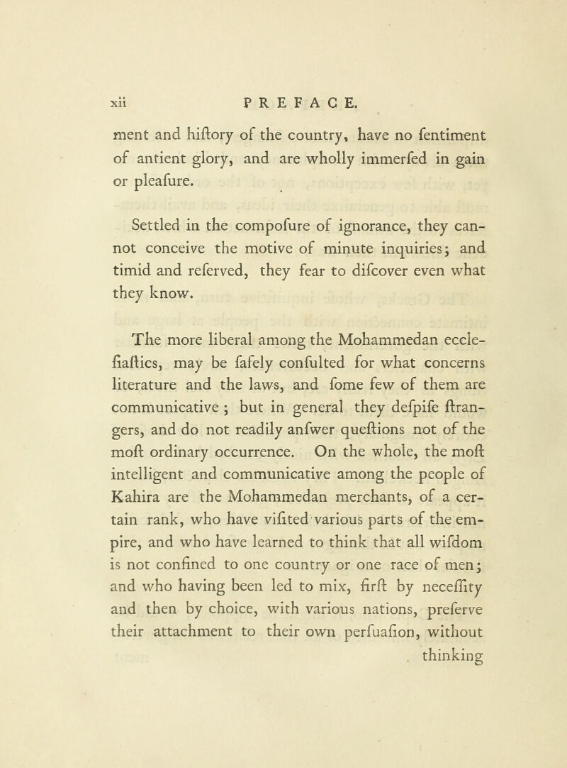 ment and hiftory of the country, have no fentiment of antient glory, and are wholly immerfed in gain or pleafure. Settled in the compofure of ignorance, they can- not conceive the motive of minute inquiries; and timid and referved, they fear to difcover even what they know. The more liberal among the Mohammedan eccle- fiartics, may be fafely confulted for what concerns literature and the laws, and fome few of them are communicative ; but in general they defpife ftran- gers, and do not readily anfwer queftions not of the moft ordinary occurrence. On the whole, the moft intelligent and communicative among the people of Kahira are the Mohammedan merchants, of a cer- tain rank, who have vihted various parts of the em- pire, and who have learned to think that all wifdom is not confined to one country or one race of men; and who having been led to mix, firfl by neceflity and then by choice, with various nations, preferve their attachment to their own perfuafion, without . thinking