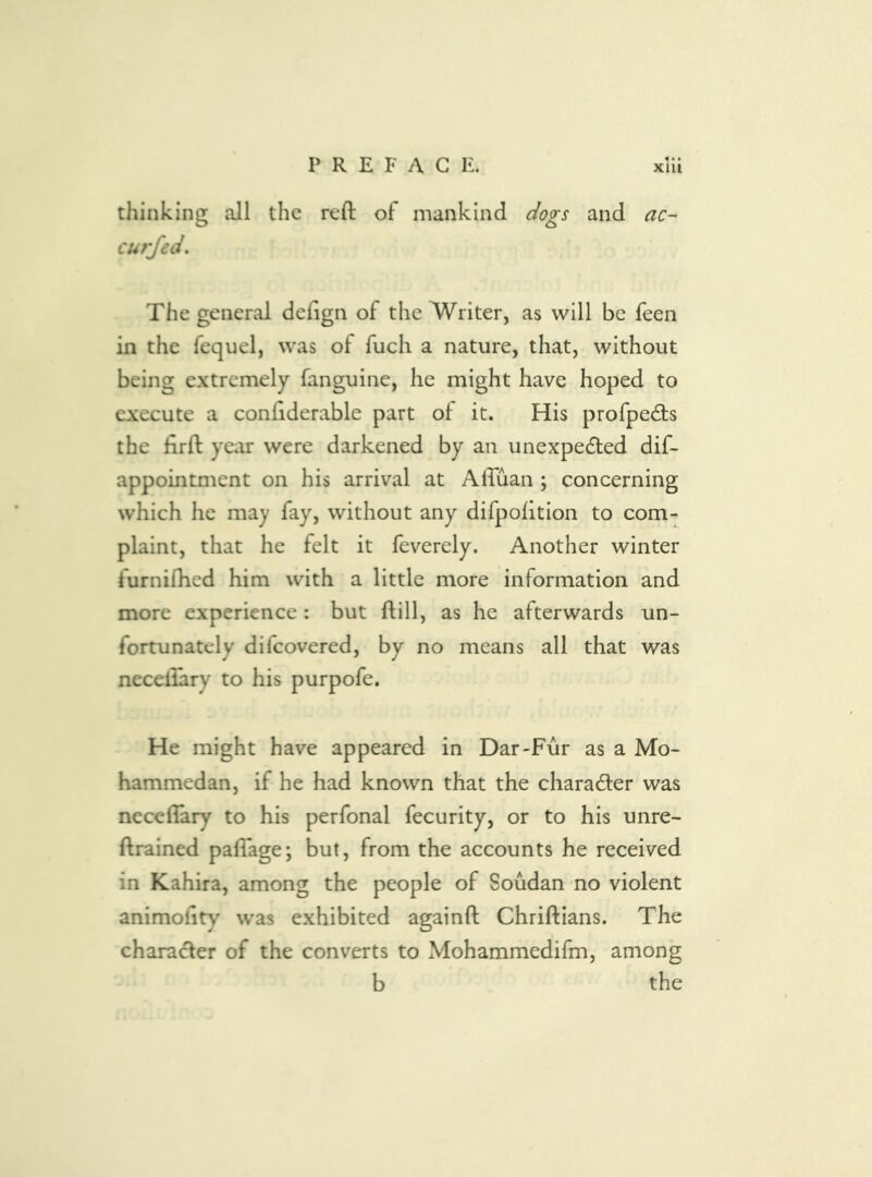 thinking all the reft of mankind dogs and ac- curfed. The general deftgn of the Writer, as will be feen in the fequel, was of fuch a nature, that, without being extremely fanguine, he might have hoped to execute a conftderable part of it. His profpedls the ftrft year were darkened by an unexpected dif- appointment on his arrival at AlTuan ; concerning which he may fay, without any difpofition to com- plaint, that he felt it feverely. Another winter furnifhcd him with a little more information and more experience: but ftill, as he afterwards un- fortunately difcovered, by no means all that was necellary to his purpofe. He might have appeared in Dar-Fur as a Mo- hammedan, if he had known that the chara6fer was neceflary to his perfonal fecurity, or to his unre- ftrained paflage; but, from the accounts he received in Kahira, among the people of Soudan no violent animohty was exhibited againft Chriftians. The character of the converts to Mohammedifm, among b the