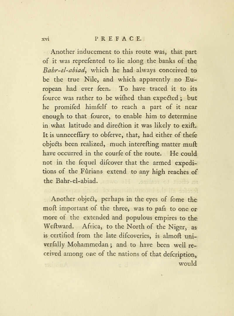 Another inducement to this route was, that part of it was reprefented to lie along the banks of the Bahr-el-abiad^ which he had always conceived to be the true Nile, and which apparently no Eu- ropean had ever feen. To have traced it to its fource was rather to be wifhed than expelled; but he promifed himfelf to reach a part of it near enough to that fource, to enable him to determine in what latitude and diredlion it was likely to exift. It is unneceffary to obferve, that, had either of thefe objedls been realized, much interefling matter muft have occurred in the courfe of the route. He could not in the fequel difcover that the armed expedi- tions of the Furians extend to any high reaches of the Bahr-el-abiad. Another objed, perhaps in the eyes of fome the moft important of the three, was to pafs to one or more ot the extended and populous empires to the Weftward. Africa, to the North of the Niger, as is certified from the late difcoveries, is almofl; uni- verfally Mohammedan; and to have been well re- ceived among one of the nations of that defcription, would