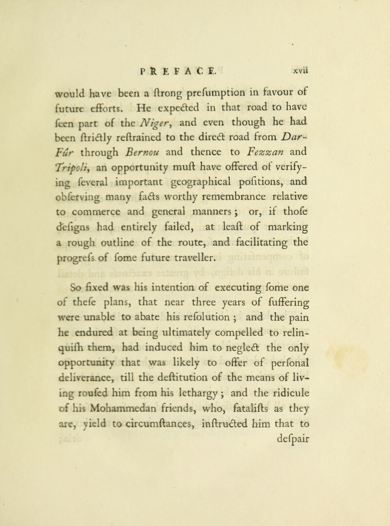 would have been a ftrong prefumption in favour of future efforts. He expected in that road to have feen part of the Niger^ and even though he had been ftridfly reftrained to the dired: road from Dar- Fur through Bernou and thence to Fezzan and Tripoli, an opportunity muff have offered of verify- ing feveral important geographical pofitions, and obferving many fadls worthy remembrance relative to commerce and general manners; or, if thofe defigns had entirely failed, at leaft of marking a rough outline of the route, and facilitating the progrefs. of fome future traveller. So fixed was his intention of executing fome one of thefe plans, that near three years of fuffering were unable to abate his refolution ; and the pain he endured at being ultimately compelled to relin- quifh them, had induced him to negleft the only opportunity that was likely to offer of perfonal deliverance, till the deftitution of the means of liv- ing roufed him from his lethargy ; and the ridicule of his Mohammedan friends, who, fatalifts as they are, yield to circumftances, inftrudfed him that to defpair