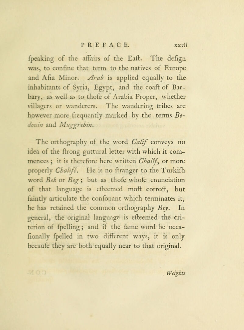 Ipeaking ot the affairs of the Eafl:. The defigii was, to confine that term to the natives of Europe and Afia Minor. Arab is applied equally to the inhabitants of Syria, Egypt, and the coaft ot Bar- bary, as well as to thofe of Arabia Proper, whether villagers or wanderers. The wandering tribes are however more frequently marked by the terms Be- douin and Muggrebm. The orthography of the word Calif conveys no idea of the ftrong guttural letter with which it com- mences ; it is therefore here written Chalf or more properly Cbalife. He is no ftranger to the Turkifh word Bek or Beg; but as thofe whofe enunciation of that language is efteemed moft correct, but faintly articulate the confonant which terminates it, he has retained the common orthography Bey. In general, the original language is efteemed the cri- terion of fpelling; and if the fame word be occa- fionally fpelled in two different ways, it is only becaufe they are both equally near to that original. Weights