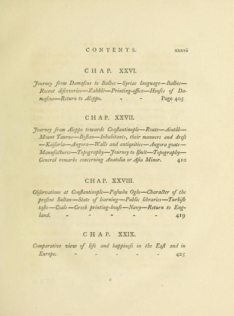 CHAP. xxvr. yGurnet from Damafcus to Balbec—Syriac language—Balbec— Recent difcoverics—ZahhU—Printing-ojfce—Houfes of Da- mafcus—Return to Aleppo. - - Page 405 CHAP. XXVII. yotirney from Aleppo towards Co?i/la72tinople—Route—Aintab— Mount Taurus—Bofan—hihabitants^ their manners a7id drefs —Kaifaria—Angora—Walls a7A a7itiquities—Angora goats—• ManufaElures—Topography—your7iey to Ifnit—Topography— General remarks concer7ii7ig A7iatolia or Afia Minor. 410 CHAP. XXVIII. Obfervations at Co7tfantinople—Pafwan Oglo—CharaEler of the prefent Sultan—State of lear7iing—Public libraries—Turkfh tajle—Coals—Greek printing-houfe—Navy—Return to Eng- land. - - - - - 419 CHAP. XXIX. Comparative view of life and happhiefs in the Eajl and in Europe. - _ _ - . 425 e