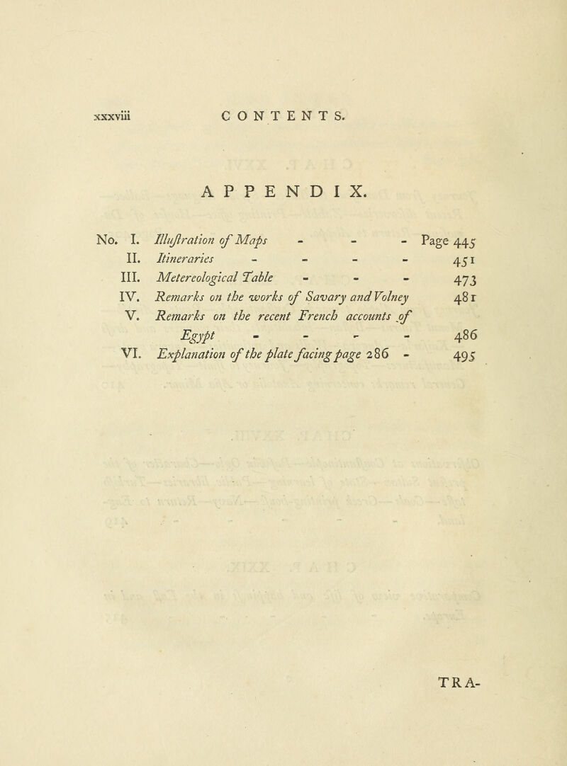 APPENDIX. No. 1. Illujiratlon of Maps - _ _ Page 445 II. Itineraries ~ - - - III. Metereological Table - - _ IV. Remarks on the ’works of Savary and Volney 48 r V. Remarks on the recent French accounts of Egypt - - - - 486 VI. Explanation of the plate facing page 286 - 495 TRA-