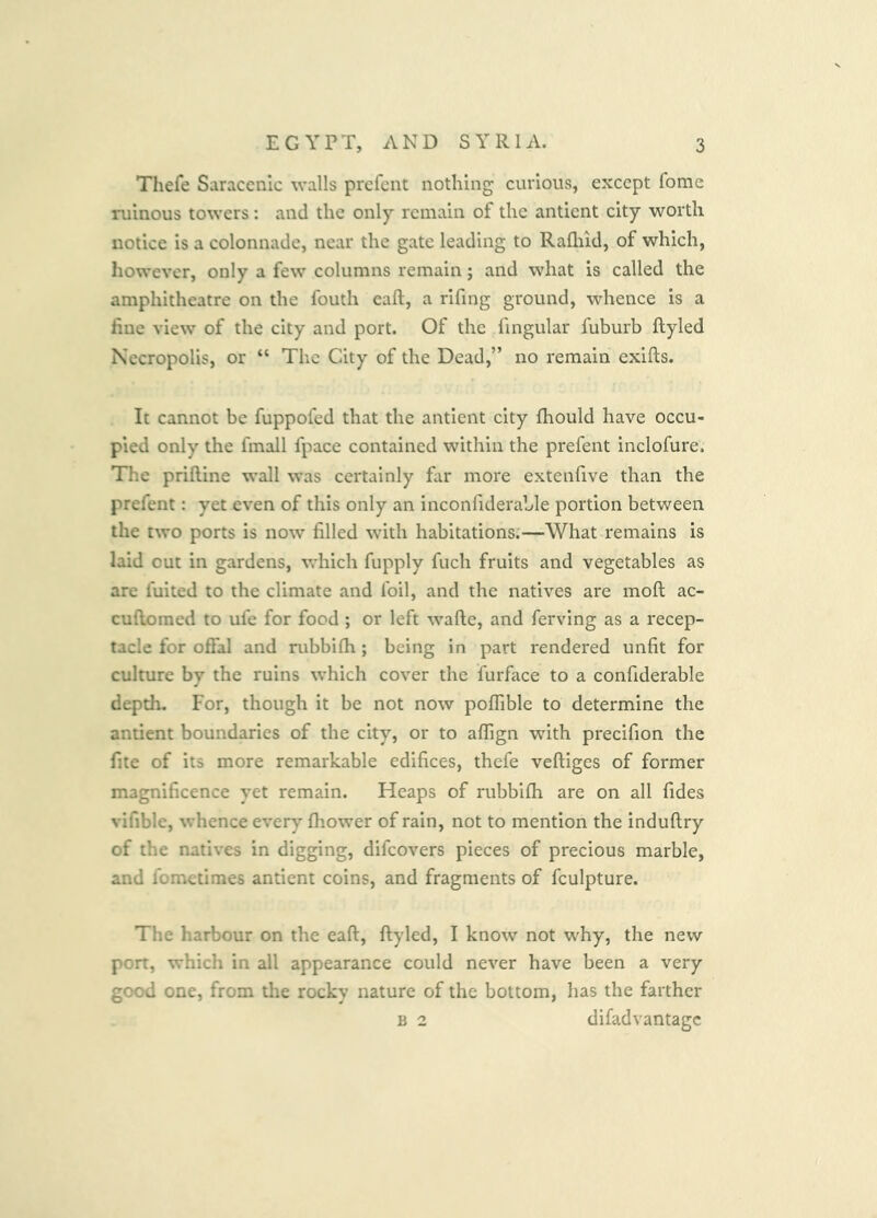 Thefe Saracenic walls prefent nothing curious, except fome ruinous towers: and the only remain of the antient city worth notice is a colonnade, near the gate leading to Rafliid, of which, however, only a few columns remain; and what is called the amphitheatre on the fouth eaft, a rifing ground, whence is a fine view of the city and port. Of the fingular fuburb ftyled Necropolis, or “ The City of the Dead,” no remain exifts. It cannot be fuppofed that the antient city fhould have occu- pied only the fmall fpace contained within the prefent inclofure. The priftine wall was certainly fiir more extenfive than the prefent: yet even of this only an inconfiderable portion between the two ports is now filled with habitations:—What remains is laid out in gardens, which fupply fuch fruits and vegetables as are fuited to the climate and foil, and the natives are moft ac- cufiomed to ufe for food ; or left wafte, and ferving as a recep- tacle for ofial and nibbilh; being in part rendered unfit for culture by the ruins which cover the furface to a confiderable depth. For, though it be not now poflible to determine the antient boundaries of the city, or to affign with precifion the fite of its more remarkable edifices, thefe veftiges of former magnificence yet remain. Heaps of rubbifii are on all fides vifible, whence every fhower of rain, not to mention the induftry of the natives in digging, difeovers pieces of precious marble, and fometimes antient coins, and fragments of fculpture. The harbour on the eaft, ftyled, I know not why, the new port, which in all appearance could never have been a very good one, from the rocky nature of the bottom, has the farther B 2 difadvantage