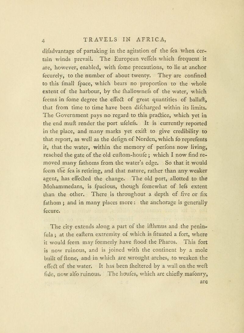 4 TRAVELS IN AFRICA, difadvantage of partaking in the agitation of the fea when cer- tain winds prevail. The European veflels which frequent it are, however, enabled, with fome precautions, to lie at anchor fecurely, to the number of about twenty. They are confined to this fmall fpace, which bears no proportion to the whole extent of the harbour, by the fhallownefs of the water, which feems in fome degree the effed; of great quantities of ballaft, that from time to time have been difcharged within its limits. The Government pays no regard to this pradice, which yet in the end muft render the port ufelefs. It is currently reported in the place, and many marks yet exifi; to give credibility to that report, as well as the defign of Norden, which fo reprefents it, that the water, within the memory of perfons now living, reached the gate of the old cuftom-houfe ; which I now find re- moved many fathoms from the water’s edge. So that it would feem the fea is retiring, and that nature, rather than any weaker agent, has effeded the change. The old port, allotted to the Mohammedans, is fpacious, though fomewhat of lefs extent than the other. There is throughout a depth of five or fix fathom ; and in many places more: the anchorage is generally fecure. The city extends along a part of the ifthmus and the penin- fula; at the eaftern extremity of which is fituated a fort, where it would feem may formerly have flood the Pharos. This fort is now ruinous, and is joined with the continent by a mole built of flone, and in which are wrought arches, to weaken the effed of the water. It has been fheltered by a wall on the weft fide, now alfo ruinous. The houfes, which are chiefly mafonry. are