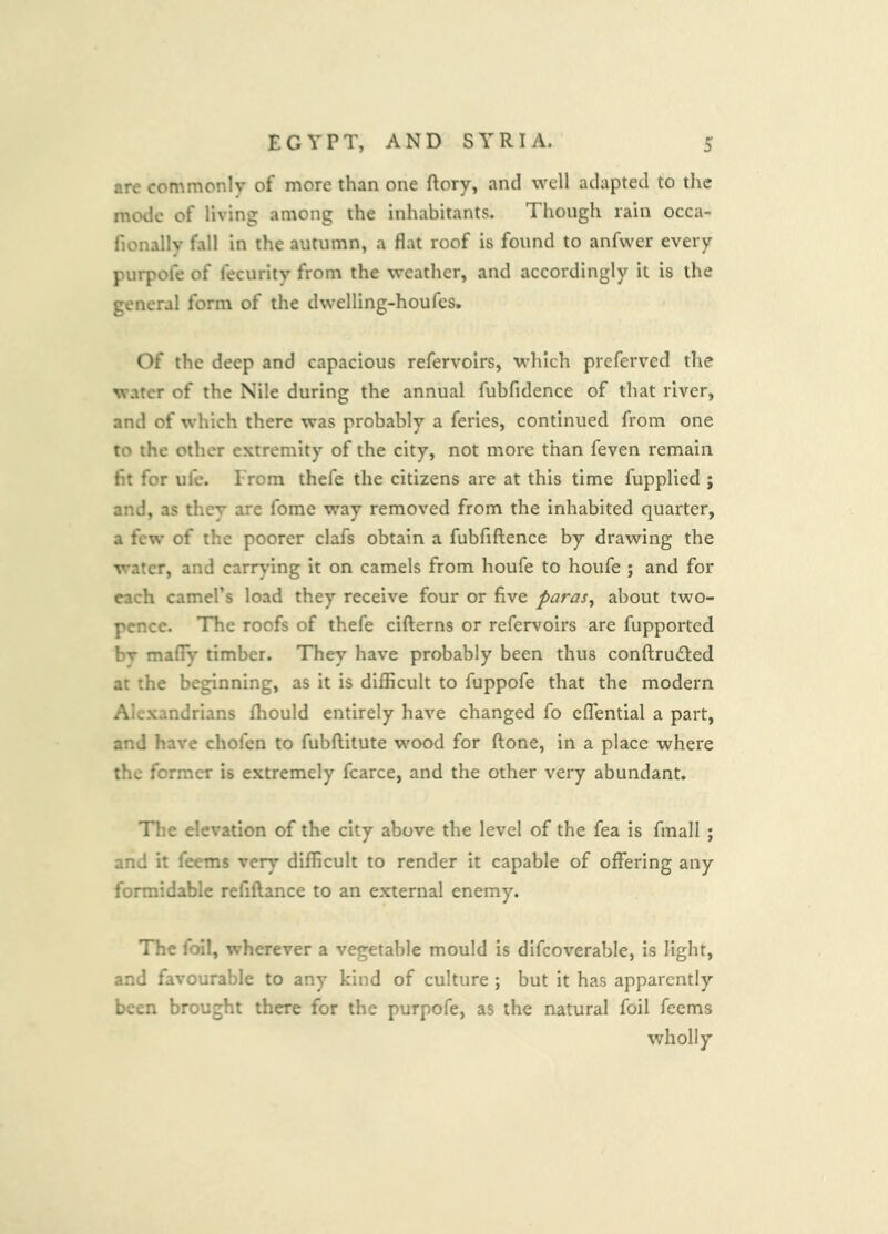 are commonly of more than one ftory, and well adapted to the mode of living among the inhabitants. Though rain occa- fionally fall in the autumn, a flat roof is found to anfwer every purpofe of fecurity from the weather, and accordingly it is the general form of the dwelling-houfes. Of the deep and capacious refervoirs, which preferved the water of the Nile during the annual fubfidence of that river, and of which there was probably a feries, continued from one to the other extremity of the city, not more than feven remain fit for ufe. From thefe the citizens are at this time fupplied ; and, as they are fome way removed from the inhabited quarter, a few of the poorer clafs obtain a fubfiftence by drawing the water, and carr^’ing it on camels from houfe to houfe ; and for each camel’s load they receive four or five paras^ about two- pence. The roofs of thefe cifterns or refervoirs are fupported bv mafly timber. They have probably been thus conftrudbed at the beginning, as it is difficult to fuppofe that the modern Alexandrians fhould entirely have changed fo cflential a part, and have chofen to fubftitute wood for ftone, in a place where the former is extremely fcarce, and the other very abundant. Tlie elevation of the city above the level of the fea is finall ; and it Teems very difficult to render it capable of offering any formidable refiftance to an external enemy. TTie foil, wherever a vegetable mould is dlfcoverable, is light, and favourable to any kind of culture ; but it has apparently been brought there for the purpofe, as the natural foil Teems