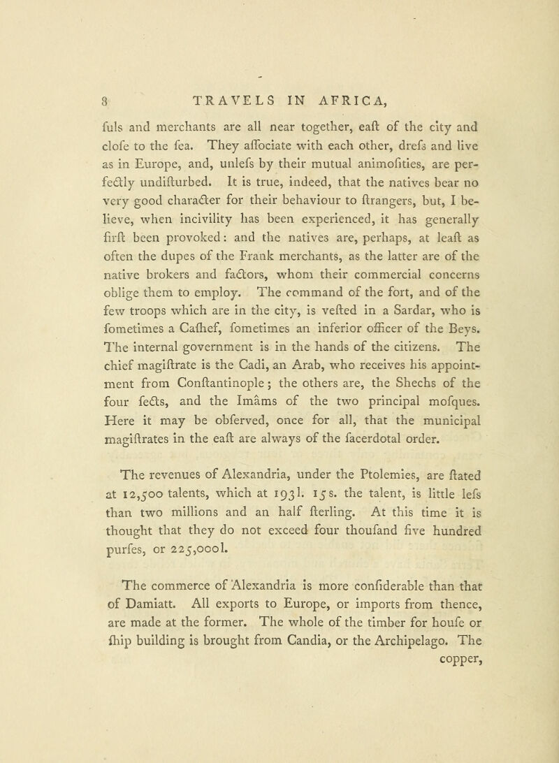 fuls and merchants are all near together, eaft of the city and clofe to the fea. They alTociate with each other, drefs and live as in Europe, and, uiilefs by their mutual animofities, are per- fectly undifturbed. It is true, indeed, that the natives bear no very good character for their behaviour to ftrangers, but, I be- lieve, when incivility has been experienced, it has generally firft been provoked: and the natives are, perhaps, at leaft as often the dupes of the Frank merchants, as the latter are of the native brokers and faCtors, whom their commercial concerns oblige them to employ. The command of the fort, and of the few troops which are in the city, is vefted in a Sardar, who is fometimes a Caflief, fometimes an inferior officer of the Beys. I’he internal government is in the hands of the citizens. The chief magiftrate is the Cadi, an Arab, who receives his appoint- ment from Conftantinople ; the others are, the Shechs of the four feCts, and the Imams of the two principal mofques. Here it may be obferved, once for all, that the municipal magiftrates in the eaft are always of the facerdotal order. The revenues of Alexandria, under the Ptolemies, are ftated at 12,500 talents, which at 193I. 15 s. the talent, is little lefs than two millions and an half fterling. At this time it is thought that they do not exceed four thoufand five hundred purfes, or 225,000!. The commerce of Alexandria is more confiderable than that of Damiatt. All exports to Europe, or imports from thence, are made at the former. The whole of the timber for houfe or fhip building is brought from Candia, or the Archipelago. The copper,