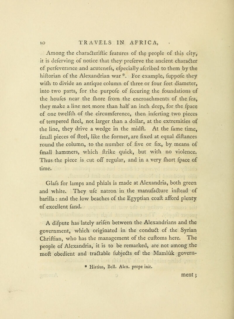 xAmong the charad:eriftic features of the people of this city', it is deferving of notice that they preferve the ancient character of perfeverance and acutenefs, efpecially afcribed to them by the hiftorian of the Alexandrian war '^. For example, fuppofe they wilh to divide an antique column of three or four feet diameter, into two parts, for the purpofe of fecuring the foundations of the houfes near the fhore from the encroachments of the fea, they make a line not more than half an inch deep, for the fpace of one twelfth of the circumference, then inferting two pieces of tempered Reel, not larger than a dollar, at the extremities of the line, they drive a wedge in the midft. At the fame time, fmall pieces of Reel, like the former, are fixed at equal diRances round the column, to the number of five or fix, by means of fmall hammers, which Rrike quick, but with no violence. Thus the piece is cut off regular, and in a very fhort fpace of time. Glafs for lamps and phials is made at Alexandria, both green and white. They ufe natron in the manufadure inRead of barilla: and the low beaches of the Egyptian coaR afford plenty of excellent fand. A difpute has lately arifen between the Alexandrians and the government, which originated in the conduct of the Syrian ChriRian, who has the management of the cuRoms here. The people of Alexandria, it is to be remarked, are not among the moR obedient and tradable fubjeds of the Mamluk govern- ♦ Hirtlus, Bell. Alex, prope init. ment 5