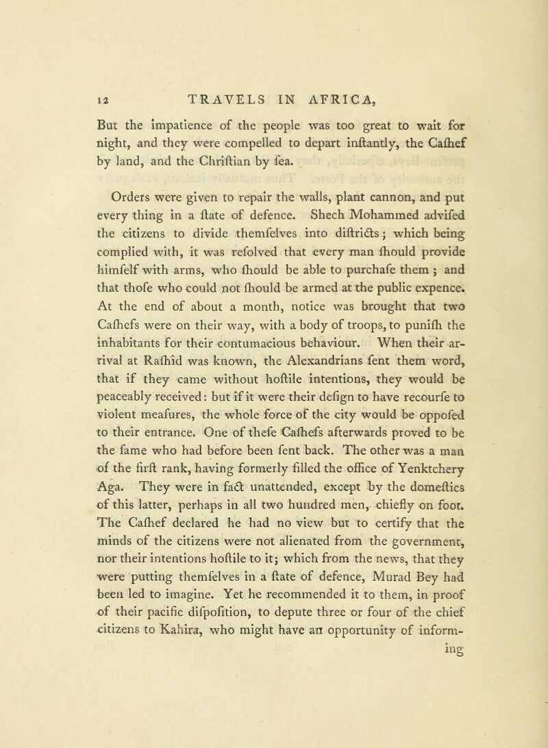 But the impatience of the people was too great to wait for night, and they were compelled to depart inftantly, the Cafhef by land, and the Chriftian by fea. Orders were given to repair the walls, plant cannon, and put every thing in a Rate of defence. Shech Mohammed advifed the citizens to divide themfelves into diftridls j which being complied with, it was refolved that every man Ihould provide himfelf with arms, who fhould be able to purchafe them ; and that thofe who could not fhould be armed at the public expence. At the end of about a month, notice was brought that two Cafhefs were on their way, with a body of troops, to punifh the inhabitants for their contumacious behaviour. When their ar- rival at Rafhid was known, the Alexandrians fent them word, that if they came without hoftile intentions, they would be peaceably received: but if it were their defign to have recourfe to violent meafures, the whole force of the city would be oppofed to their entrance. One of thefe Gafhefs afterwards proved to be the fame who had before been fent back. The other was a man of the firft rank, having formerly filled the office of Yenktchery Aga. They were in fad unattended, except by the domeflics of this latter, perhaps in all two hundred men, chiefly on foot. The Cafhef declared he had no view but to certify that the minds of the citizens were not alienated from the government, nor their intentions hoftile to it; which from the news, that they were putting themfelves in a ftate of defence, Murad Bey had been led to imagine. Yet he recommended it to them, in proof of their pacific difpofition, to depute three or four of the chief citizens to Kahira, who might have an opportunity of inform- ing