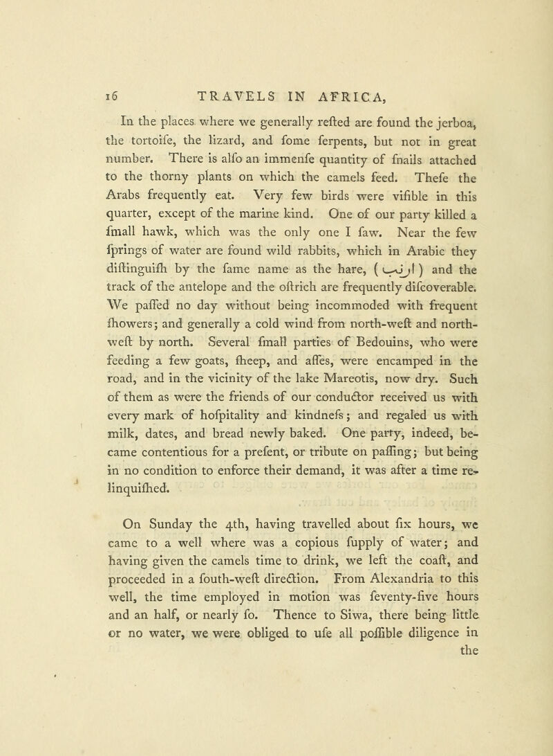 In the places, where we generally refted are found the jerboa, the tortoife, the lizard, and fome ferpents, but not in great number. There is alfo an immenfe quantity of fnails attached to the thorny plants on which the camels feed. Thefe the Arabs frequently eat. Very few birds were vifible in this quarter, except of the marine kind. One of our party killed a fmall hawk, which was the only one I faw. Near the few fprings of water are found wild rabbits, which in Arabic they diftinguifh by the fame name as the hare, () and the track of the antelope and the oftrich are frequently difcoverable. We paffed no day without being incommoded with frequent fhowers; and generally a cold wind from north-weft and north- weft by north. Several fmall parties of Bedouins, who were feeding a few goats, fheep, and afles, were encamped in the road, and in the vicinity of the lake Mareotis, now dry. Such of them as were the friends of our conductor received us with every mark of hofpitality and kindnefs; and regaled us with milk, dates, and bread newly baked. One party, indeed, be- came contentious for a prefent, or tribute on pafling; but being in no condition to enforce their demand, it was after a time re- linquiftied. On Sunday the 4th, having travelled about fix hours, we came to a well where was a copious fupply of water; and having given the camels time to drink, we left the coaft, and proceeded in a fouth-weft direction. From Alexandria to this well, the time employed in motion was feventy-live hours and an half, or nearly fo. Thence to Siwa, there being little or no water, we were obliged to ufe all poilible diligence in the