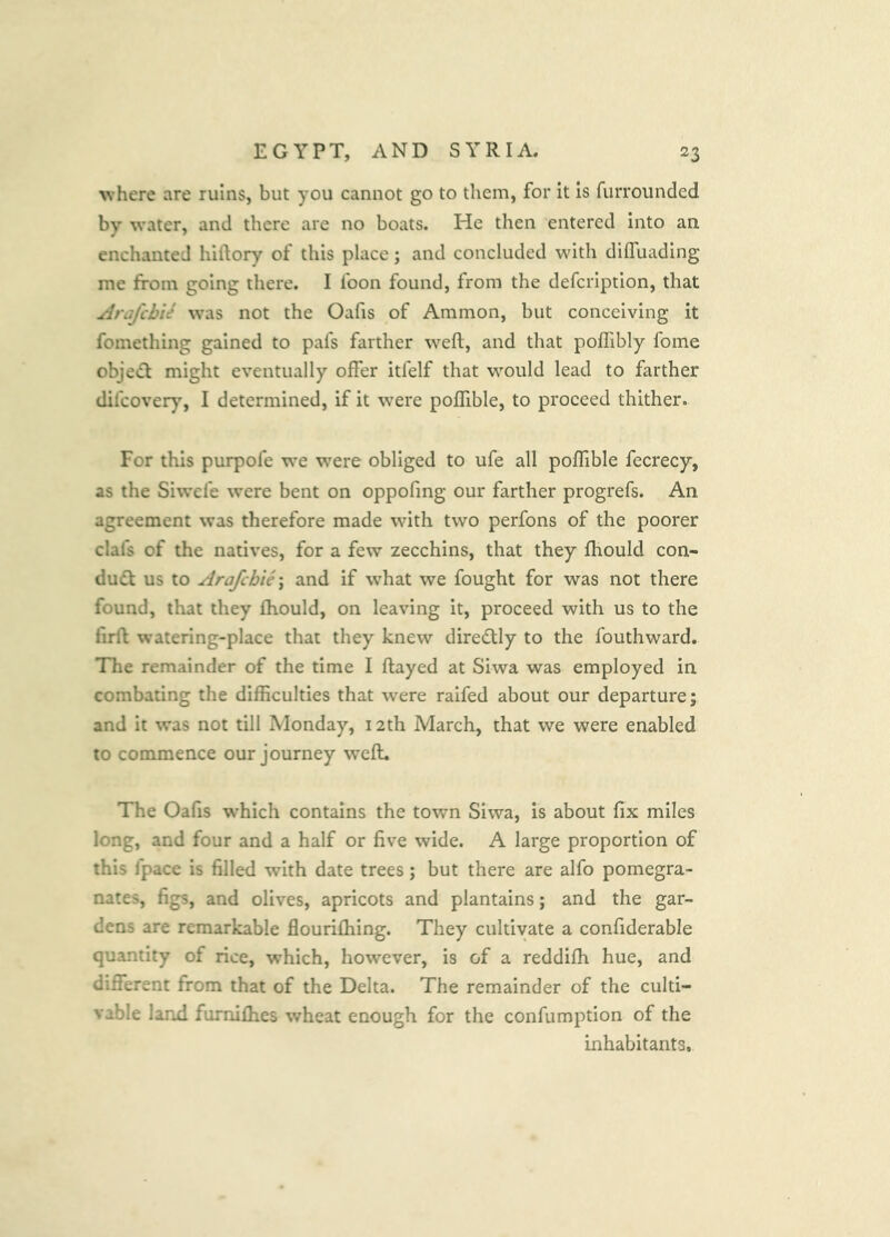 where are ruins, but you cannot go to them, for it is furrounded by water, and there are no boats. He then entered into an enchanted hiilory of this place; and concluded with difluading me from going there. I foon found, from the defeription, that ArafebU was not the Oafis of Ammon, but conceiving it fomething gained to pafs farther weft, and that poftibly fome objetft might eventually offer itfelf that would lead to farther difeovery, I determined, if it were pofllble, to proceed thither. For this purpofe we were obliged to ufe all poflible fecrecy, as the Siwefe were bent on oppofmg our farther progrefs. An agreement was therefore made with two perfons of the poorer clafs of the natives, for a few zecchins, that they fhould con- dudt us to Arafcbie\ and if what we fought for was not there found, that they fhould, on leaving it, proceed with us to the firft watering-place that they knew diredlly to the fouthward. The remainder of the time I flayed at Siwa was employed in combating the difficulties that were raifed about our departure; and it was not till Monday, 12th March, that we were enabled to commence our journey wefl. The Oafis which contains the town Siwa, is about fix miles long, and four and a half or five wide. A large proportion of this fpace is filled with date trees; but there are alfo pomegra- nates, figs, and olives, apricots and plantains; and the gar- dens are remarkable flouriftiing. They cultivate a confiderable quantity of rice, which, however, is of a reddifh hue, and different from that of the Delta. The remainder of the culti- vable land fumiflies wheat enough for the confumption of the inhabitants.