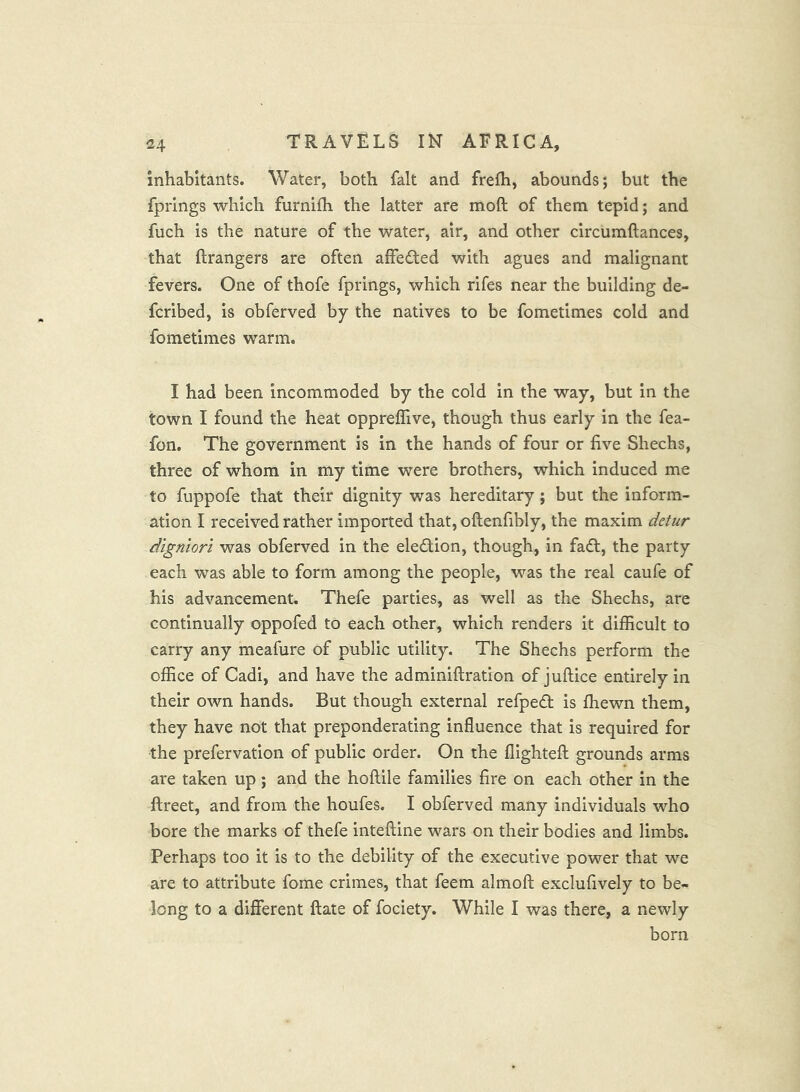 inhabitants. Water, both fait and frefh, abounds; but the fprings which furnifh the latter are moft of them tepid; and fuch is the nature of the water, air, and other circumftances, that ftrangers are often affedfed with agues and malignant fevers. One of thofe fprings, which rifes near the building de- fcribed, is obferved by the natives to be fometimes cold and fometimes warm. I had been incommoded by the cold in the way, but in the town I found the heat oppreflive, though thus early in the fea- fon. The government is in the hands of four or five Shechs, three of whom in my time were brothers, which induced me to fuppofe that their dignity was hereditary; but the inform- ation I received rather imported that, oftenfibly, the maxim detur dlgmori was obferved in the eledlion, though, in fadt, the party each was able to form among the people, was the real caufe of his advancement. Thefe parties, as well as the Shechs, are continually oppofed to each other, which renders it difficult to carry any meafure of public utility. The Shechs perform the office of Cadi, and have the adminiftration of juftice entirely in their own hands. But though external refpedt is ffiewn them, they have not that preponderating influence that is required for the prefervatlon of public order. On the flightefl; grounds arms are taken up; and the hoflile families fire on each other in the ftreet, and from the houfes. I obferved many individuals who bore the marks of thefe inteftine wars on their bodies and limbs. Perhaps too it is to the debility of the executive power that we are to attribute fome crimes, that feem almoft exclufively to be- long to a different ftate of fociety. While I was there, a newly born