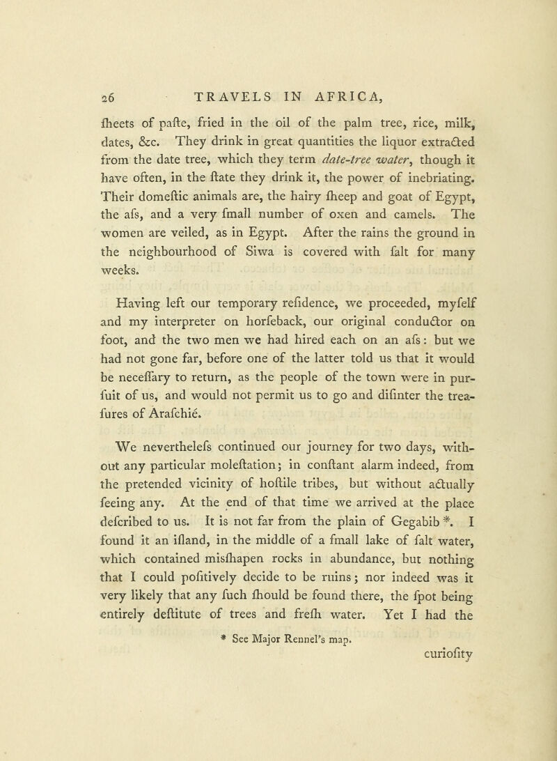 fheets of pafte, fried in the oil of the palm tree, rice, milk, dates, &c. They drink in great quantities the liquor extracted from the date tree, which they term date-tree water, though it have often, in the Rate they drink it, the power of inebriating. Their domeftic animals are, the hairy fheep and goat of Egypt, the afs, and a very fmall number of oxen and camels. The women are veiled, as in Egypt. After the rains the ground in the neighbourhood of Siwa is covered with fait for many weeks. Having left our temporary refidence, we proceeded, myfelf and my interpreter on horfeback, our original condudor on foot, and the two men we had hired each on an afs; but we had not gone far, before one of the latter told us that it would be neceffary to return, as the people of the town were in pur- fuit of us, and would not permit us to go and difmter the trea- fures of Arafchie. We neverthelefs continued our journey for two days, with- out any particular moleftation; in conftant alarm indeed, from the pretended vicinity of hoftile tribes, but without adually feeing any. At the end of that time we arrived at the place defcribed to us. It is not far from the plain of Gegabib I found it an ifland, in the middle of a fmall lake of fait water, which contained misfhapen rocks in abundance, but nothing that I could pofitively decide to be ruins; nor indeed was it very likely that any fuch fhould be found there, the fpot being entirely deftitute of trees and frelh water. Yet I had the * See Major Rennehs map. curiofity