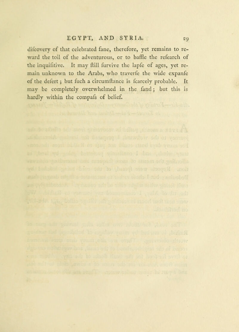 dilcovery of that celebrated fane, therefore, yet remains to re- ward the toil of the adventurous, or to baffle the refearch of the inquifitive. It may ftill furvive the lapfe of ages, yet re- main unknown to the Arabs, who traverfe the wide expanfe of the defert ; but fuch a circumftancc is fcarcely probable. It may be completely overwhelmed in the fand; but this is hardly within the compafs of belief.