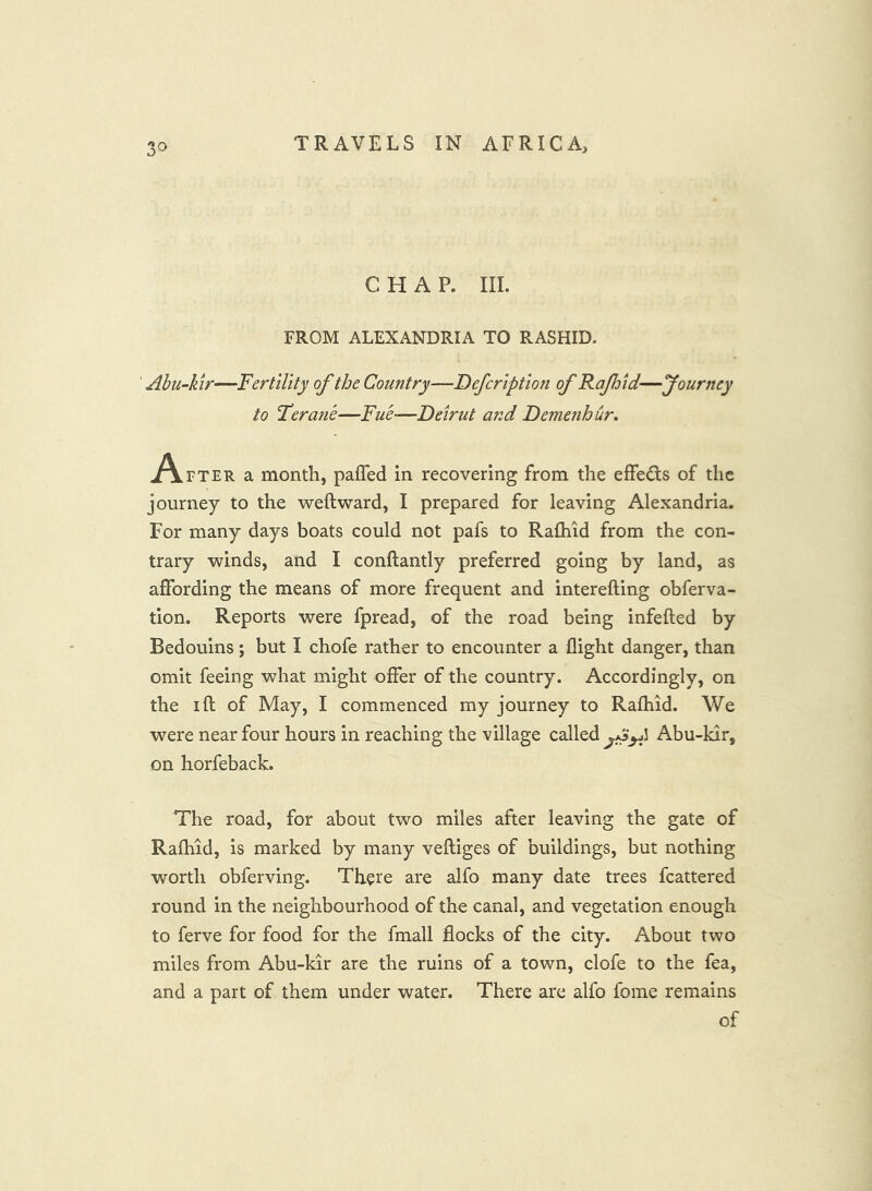 3^ CHAP. III. FROM ALEXANDRIA TO RASHID. Abu-kir—Fertility of the Country—Defcription of Raf/id—fourney to Feraiie—Fu'e—Deirut and Demenhur. jf\,rTER a month, pafled in recovering from the effeds of the journey to the weft ward, I prepared for leaving Alexandria. For many days boats could not pafs to Rafhid from the con- trary winds, and I conftantly preferred going by land, as affording the means of more frequent and interefting obferva- tion. Reports were fpread, of the road being infefted by Bedouins; but I chofe rather to encounter a flight danger, than omit feeing what might offer of the country. Accordingly, on the I ft of May, I commenced my journey to Rafhid. We were near four hours in reaching the village called Abu-kir, on horfeback. The road, for about two miles after leaving the gate of Rafhid, is marked by many veftiges of buildings, but nothing worth obferving. There are alfo many date trees fcattered round in the neighbourhood of the canal, and vegetation enough to ferve for food for the fmall flocks of the city. About two miles from Abu-kir are the ruins of a town, clofe to the fea, and a part of them under water. There are alfo fome remains of