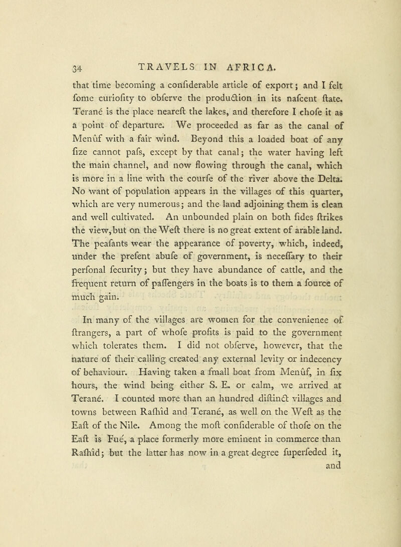 that time becoming a confiderable article of export j and I felt fome curiofity to obferve the production in its nafcent ftate. Terane is the place neareft the lakes, and therefore I chofe it as a point of departure. We proceeded as far as the canal of Menuf with a fair wind. Beyond this a loaded boat of any fize cannot pafs, except by that canal; the water having left the main channel, and now flowing through the canal, which is more in a line with the courfe of the river above the Delta. No want of population appears in the villages of this quarter, which are very numerous; and the land adjoining them is clean and well cultivated. An unbounded plain on both fides ftrikes the view, but on the Weft there is no great extent of arable land. The peafants wear the appearance of poverty, which, indeed, under the prefent abufe of government, is necelTary to their perfonal fecurity; but they have abundance of cattle, and the frequent return of paflengers in the boats is to them a fource of much gain. In many of the villages are women for the convenience of ftrangers, a part of whofe profits is paid to the government which tolerates them. I did not obferve, however, that the nature of their calling created any external levity or indecency of behaviour. Having taken a fmall boat from Menuf, in fix hours, the wind being either S. E. or calm, we arrived at Terane. I counted more than an hundred diftincl villages and towns between Rafhid and Terane, as well on the Weft as the Eaft of the Nile. Among the moft confiderable of thofe on the Eaft is Fue, a place formerly more eminent in commerce than Ralhid; but the latter has now in a great degree fuperfeded it, and