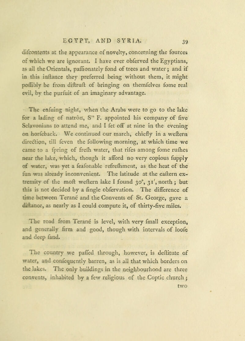 difcontents at the appearance of novelty, concerning the fources of which we are ignorant. I have ever obferved the Egyptians, as all the Orientals, paflionately fond of trees and water; and if in this inllance they preferred being without them, it might poflibiy be from dillrufl; of bringing on themfelves fome real evil, by the purfuit of an imaginary advantage. The enfuing night, when the Arabs were to go to the lake for a lading of natron. S'® F. appointed his company of five Sclavonians to attend me, and I fet off at nine in the evening on horfeback. We continued our march, chiefly in a wefltern direction, till feven the following morning, at which time we came to a fpring of frefh water, that rifes among fome rufhes near the lake, which, though it afford no very copious fupply of water, was yet a feafonable refrefhment, as the heat of the fun was already inconvenient. The latitude at the eaftern ex- tremity* of the mofl weftern lake I found 30®, 31', north ; but this is not decided by a Tingle obfervation. The difference of time between Terane and the Convents of St. George, gave a diftance, as nearly as I could compute it, of thirty-five miles. The road from Terane is level, with very fmall exception, and generally firm and good, though with intervals of loofe and deep fand. Tlie country we paffed through, however, is deflitute of water, and confequcntly barren, as is all that which borders on the lakes. The only buildings in the neighbourhood are three convents, inhabited by a few religious of the Coptic church ; two