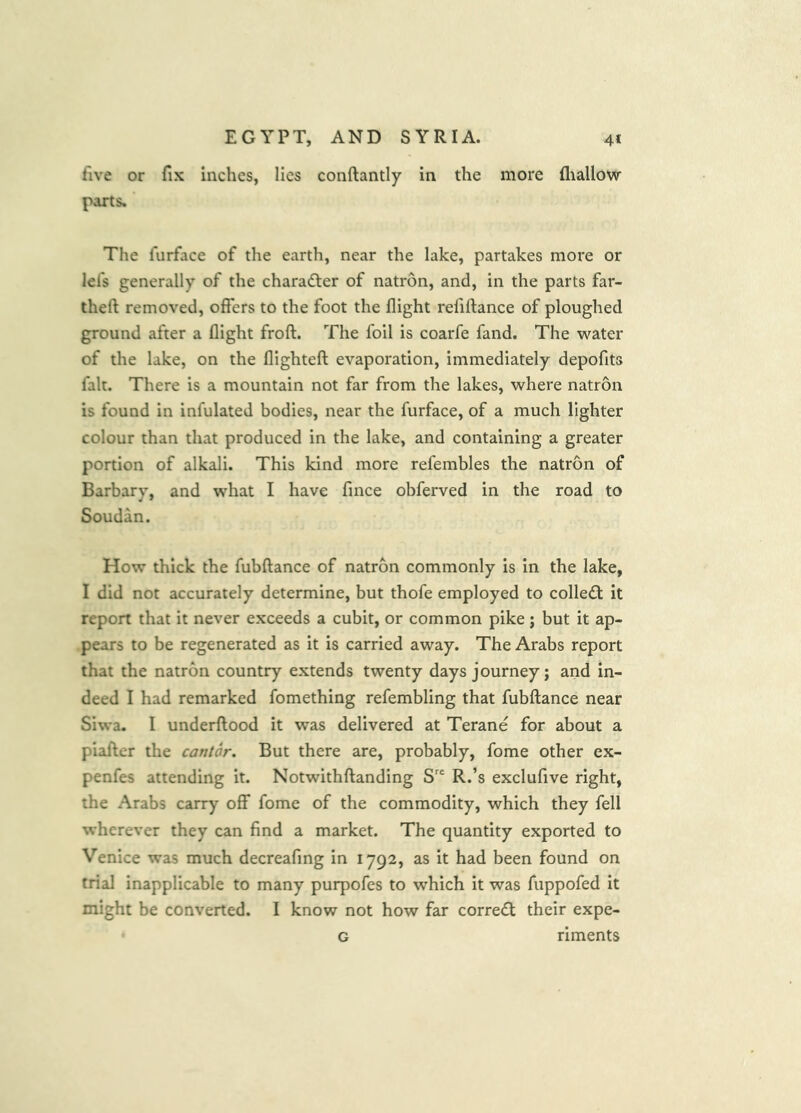 five or fix inches, lies conftantly in the more lliallow parts. The lurface of the earth, near the lake, partakes more or lei's generally of the charadter of natron, and, in the parts far- theft removed, offers to the foot the flight refiftance of ploughed ground after a flight froft. The foil is coarfe fand. The water of the lake, on the flighteft evaporation, immediately depofits fait. There is a mountain not far from the lakes, where natron is found in infulated bodies, near the furface, of a much lighter colour than that produced in the lake, and containing a greater portion of alkali. This kind more refembles the natron of Barbary, and what I have fince obferved in the road to Soudan. How thick the fubftance of natron commonly is in the lake, I did not accurately determine, but thofe employed to colledt it report that it never exceeds a cubit, or common pike; but it ap- pears to be regenerated as it is carried away. The Arabs report that the natron country extends twenty days journey; and in- deed I had remarked fomething refembling that fubftance near Siwa. I underftood it was delivered at Terane for about a piafter the cantor. But there are, probably, fome other ex- penfes attending it. Notwithftanding R.’s exclufive right, the Arabs carry off fome of the commodity, which they fell wherever they can find a market. The quantity exported to Venice was much decreafing in 1792, as it had been found on trial inapplicable to many purpofes to which it was fuppofed it might be converted. I know not how far correct their expe- G riments