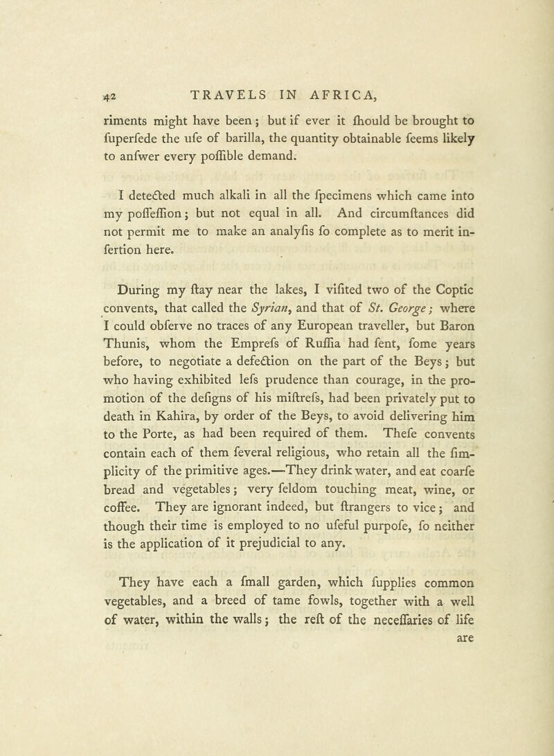 riments might have been; but if ever it Ihould be brought to fuperfede the ufe of barilla, the quantity obtainable feems likely to anfwer every poffible demand. I detected much alkali in all the fpecimens which came into my poffeffion; but not equal in all. And circumftances did not permit me to make an analyfis fo complete as to merit in- fertion here. During my ftay near the lakes, I vifited two of the Coptic convents, that called the Syrian^ and that of St. George; where I could obferve no traces of any European traveller, but Baron Thunis, whom the Emprefs of Ruflia had fent, fome years before, to negotiate a defe(Sl;ion on the part of the Beys; but who having exhibited lefs prudence than courage, in the pro- motion of the defigns of his miftrefs, had been privately put to death in Kahira, by order of the Beys, to avoid delivering him to the Porte, as had been required of them. Thefe convents contain each of them feveral religious, who retain all the fim- plicity of the primitive ages.—-They drink water, and eat coarfe bread and vegetables; very feldom touching meat, wine, or coffee. They are ignorant indeed, but ftrangers to vice j and though their time is employed to no ufeful purpofe, fo neither is the application of it prejudicial to any. They have eaeh a fmall garden, which fupplies common vegetables, and a breed of tame fowls, together with a well of water, within the walls; the reft of the neceffaries of life are