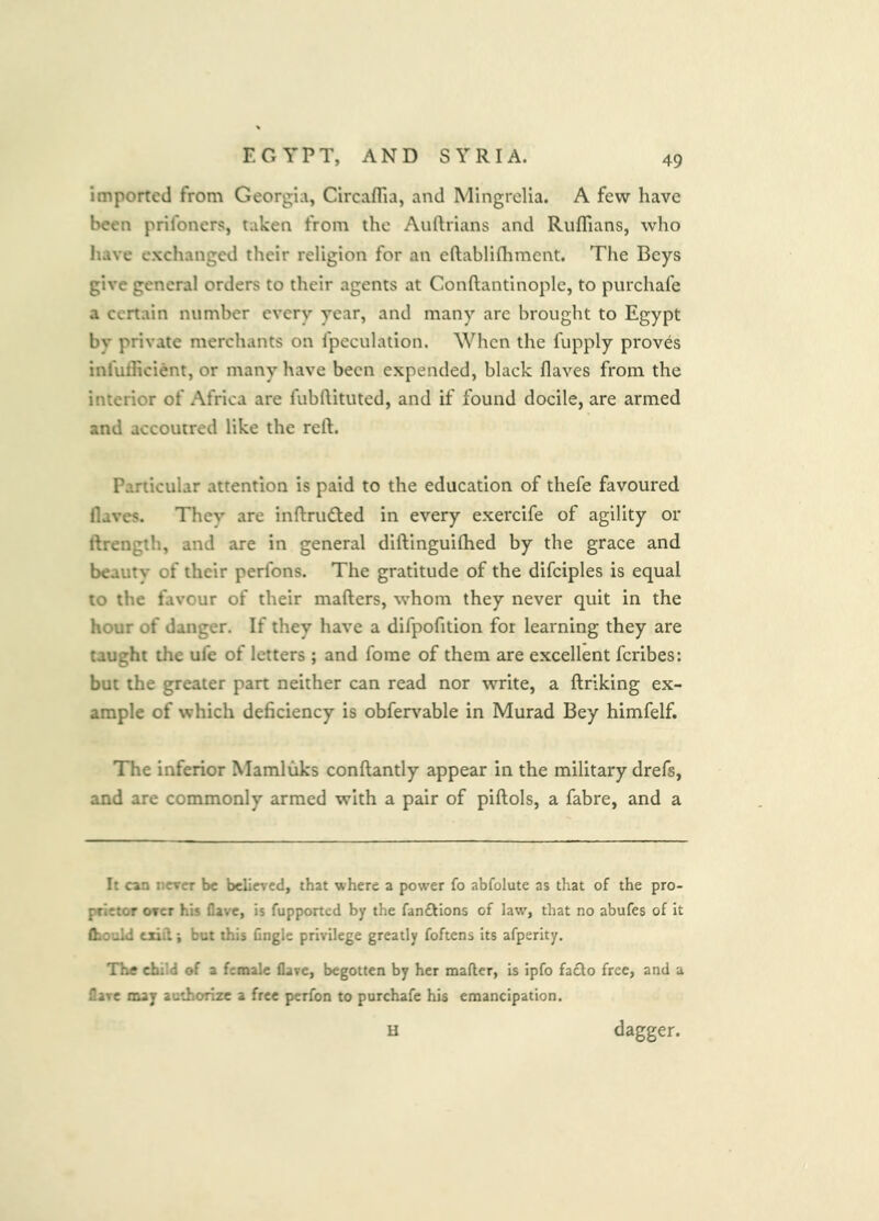 imported from Georgia, Circaflia, and Mingrelia. A few have been prifoners, taken from the Auftrians and Ruffians, who have exchanged their religion for an eftabliffiment. The Beys give general orders to their agents at Conftantinople, to purchafe a certain number every year, and many are brought to Egypt by private merchants on fpeculation. When the fupply proves inefficient, or many have been expended, black flaves from the interior of Africa are fubftituted, and if found docile, are armed and accoutred like the reft. Particular attention is paid to the education of thefe favoured flaves. They are inftru(fted in every exercife of agility or ftrength, and are in general diftinguiffied by the grace and beauty of their perfons. The gratitude of the difciples is equal to the favour of their mafters, whom they never quit in the hour of danger. If they have a difpofition for learning they are taught the ufe of letters ; and fome of them are excellent feribes: but the greater part neither can read nor write, a ftriking ex- ample of which deficiency is obfei^^able in Murad Bey himfelf. The inferior Mamluks conftantly appear in the military drefs, and are commonly armed with a pair of piftols, a fabre, and a It can nercT be believed, that where a power fo abfolute as that of the pro- prietor OTcr his flave, is fupported by the fan£tions of law^, that no abufes of it (hoold txiil; but this Gngle privilege greatly foftens its afperity. The child of a female flave, begotten by her mailer, is ipfo fa£lo free, and a flare may authorize a free perfon to purchafe his emancipation. U dagger.