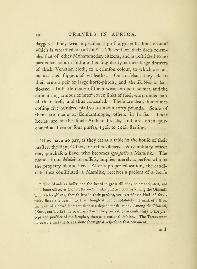 dagger. They wear a peculiar cap of a greenifh hue, around which is wreathed a turban The reft of their drefs refem- bles that of other Mohammedan citizens, and is reftrided to no particular colour: but another fmgularity is their large drawers of thick Venetian cloth, of a crimfon colour, to which are at- tached their flippers of red leather. On horfeback they add to their arms a pair of large horfe-piftols, and the Dubbus or bat- tle-axe. In battle many of them wear an open helmet, and the antient ring armour of interwoven links of fteel, worn under part of their drefs, and thus concealed. Thefe are dear, fometimes cofting five hundred piaftres, or about forty pounds. Some of them are made at Conftantinople, others in Perfia. Their horfes are of the fineft Arabian breeds, and are often pur- chafed at three or four purfes, 15oh to 200I. fterling. They have no pay, as they eat at a table in the houfe of their mafter, the Bey, Calhef, or other oificer. Any military ofiicer may purchafe a flave, who becomes ipfo faSio a Mamluk. The name, from Malek to pofl'efs, implies merely a perfon who is the property of another. After a proper education, the candi- date thus conftituted a Mamluk, receives a prefent of a horfe * The Mamluks fufFer not the beard to grow till they be emancipated, and hold fome office, as Caffief, &c.—A fimilar praftice obtains among the Ofmanli. The Ytch oghlans, though free in their perfons, yet exercifing a kind of fervi- tude, fhave the beard : fo that though it be not abfolutely the mark of a Have, the want of a beard feems to denote a dependent fituation. Among the Ofmanli, (European Turks) the beard is allowed to grow rather in conformity to the pre- cept and praftice of the Prophet, than as a national falhion. The Tatars wear no beard ; and the Arabs alone fliew great refpeA to that ornament. and