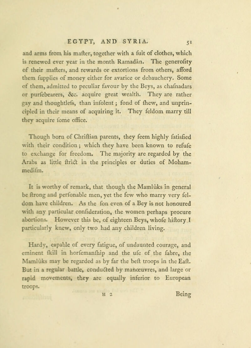 and arms from his mafter, together with a fult of clothes, which is renewed ever year in the month Ramadan. The generofity of their mailers, and rewards or extortions from others, afford them fupplies of money either for avarice or debauchery. Some of them, admitted to peculiar favour by the Beys, as chafnadars or purlebearers, &c. acquire great wealth. They are rather gay and thoughtlefs, than infolent; fond of fhew, and unprin- cipled in their means of acquiring it. They feldom marry till they acquire fome office. Though born of Chriftian parents, they feem highly fatisfied with their condition; which they have been known to refufe to exchange for freedom. The majority are regarded by the Arabs as little ftricl in the principles or duties of Moham- medifm. It is worthy of remark, that though the Mamluks In general be ftrong and perfonable men, yet the few who marry very fel- dom have children. As the fon even of a Bey Is not honoured with any particular confideration, the women perhaps procure abortions. However this be, of eighteen Beys, whofe hiftory I panicularly knew, only two had any children living. Hardy, capable of every fatigue, of undaunted courage, and eminent (kill in horfemanfhip and the ufe of the fabre, the Mamluks may be regarded as by far the beft troops in theEaft. But in a regular battle, condudted by manoeuvres, and large or rapid movements, they are equally inferior to European troops. Being H 2