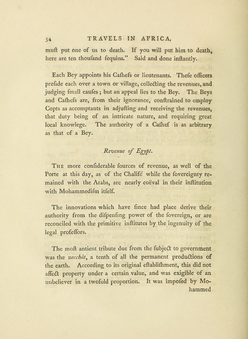 muft put one of us to death. If you will put him. to death, here are ten thoufand fequins.” Said and done inftantly. Each Bey appoints his Cafliefs or lieutenants. Thefe officers prefide each over a town or village, collecting the revenues, and judging fmall caufes; but an appeal lies to the Bey. The Beys and Cafhefs are, from their ignorance, conftrained to employ Copts as accomptants in adjufting and receiving the revenues, that duty being of an intricate nature, and requiring great local knowlege. The authority of a Cafhef is as arbitrary as that of a Bey. Revenue of Egypt. The more confiderable fources of revenue, as well of the Porte at this day, as of the Chalife while the fovereignty re- mained with the Arabs, are nearly coeval in their inftitution with Mohammedifm itfelf. The innovations which have fince had place derive their authority from the difpenfing power of the fovereign, or are reconciled with the primitive inftitutes by the ingenuity of the legal profeffors. The moft antient tribute due from tKe fubjeCt to government was the zecchdt, a tenth of all the permanent productions of the earth. According to its original eftablifliment, this did not affeCt property under a certain value, and was exigible of an unbeliever in a twofold proportion. It was impofed by Mo- hammed