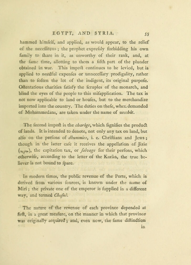 hammed hlmfelf, and applied, as would appear, to the relief of the neceffitous ; the prophet exprefsly forbidding his own family to thare in it, as unworthy of their rank, and, at the fame time, allotting to them a fifth part of the plunder obtained in war. This import continues to be levied, but is applied to needful expenfes or unneceflary prodigality, rather than to foften the lot of the indigent, its original purpofe. Ortentatious charities fatisfy the fcruples of the monarch, and blind the eyes of the people to this mifapplication. The tax is not now applicable to land or houfes, but to the merchandize imported into the country. The duties on thefe, when demanded of Mohammedans, are taken under the name of zecchdt. The fecond import is the chardge,\\]:\\c\\ fignifies the produ(rt: of lands. It is intended to denote, not only any tax on land, but alfo on the perfons of dbummies^ i. e. Chrirtians and Jews ; though in the latter cafe it receives the appellation of Jizie the capitation tax, or falvage for their perfons, which otherwife, according to the letter of the Koran, the true be- liever is not bound to fpare. In modem times, the public revenue of the Porte, which is derived from various fources, is known under the name of Miri; the private one of the emperor is fupplied in a different way, and termed Cbafne. The namre of the revenue of each province depended at firft, in a great meafure, on the manner in which that province was originally acquired; and, even now, the fame diftin<rtion in