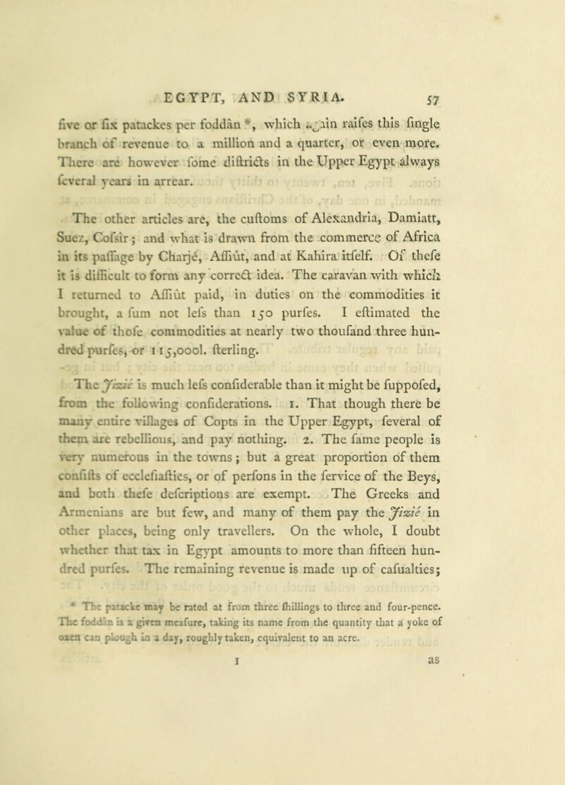 five or fix patackes per foddan which a^ain raifes this fingle branch of revenue to a million and a quarter, or even more. There arc however foine diftri<5ts in the Upper Egypt always feveral years in arrear. , 'r r The other articles are, the cuftoms of Alexandria, Damiatt, Suez, Cofsir; and what is drawn from the commerce of Africa in its palTage by Chaije, Affiut, and at Kahira itfelf. Of thefe it is difficult to form any'corrc<2: idea. The caravan with which I returned to Affiut paid, in duties on the commodities it brought, a fum not lefs than 150 purfes. I eftimated the value of thofe commodities at nearly two thoufand three hun- dred purfeS) or 115,000!. fterling. The yizie is much lels confiderable than it might be fuppofed, from the following confiderations. i. That though there be many entire villages of Copts in the Upper Egypt, feveral of them are rebellious, and pay notliing. 2. The fame people is veiy numerous in the towns ; but a great proportion of them confifts of ecclefiaftics, or of perfons in the fervice of the Beys, and both thefe deferiptions are exempt. The Greeks and Armenians are but few, and many of them pay the yizie in other places, being only travellers. On the whole, I doubt whether that tax in Eg)’pt amounts to more than fifteen hun- dred purfes. The remaining revenue is made up of cafualties; * The patacke may be rated at from three (hillings to three and four-pence. The fodd^ is a giren meafure, taking its name from the quantity that a yoke of oxea can plough la a day, roughly taken, equivalent to an acre. I as