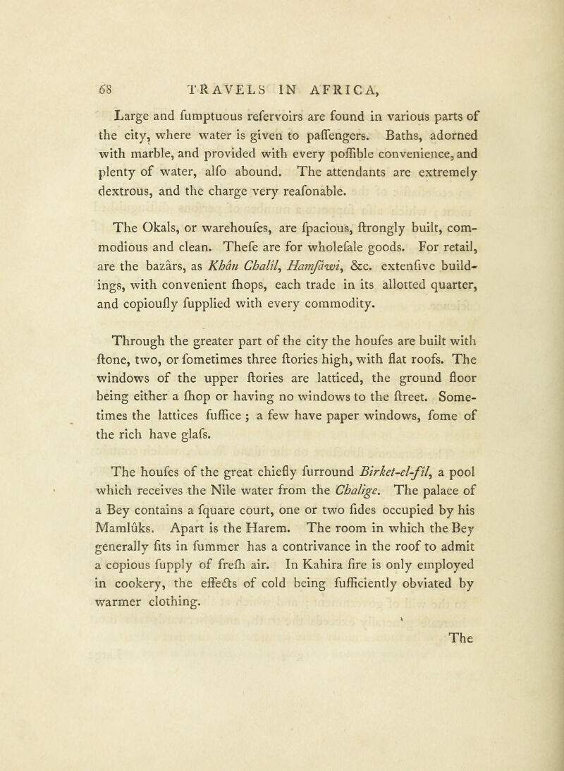 Large and fumptuous refervoirs are found in various parts of the city, where water is given to palfengers. Baths, adorned with marble, and provided with every pofTible convenience, and plenty of water, alfo abound. The attendants are extremely dextrous, and the charge very reafonable. The Okals, or warehoufes, are fpacious, ftrongly built, com- modious and clean. Thefe are for wholefale goods. For retail, are the bazars, as Khan ChalU^ Hamfdwi^ &c. extenfive build- ings, with convenient fhops, each trade in its allotted quarter, and copioufly fupplied with every commodity. Through the greater part of the city the houfes are built with ftone, two, or fometimes three ftories high, with flat roofs. The windows of the upper ftories are latticed, the ground floor being either a fhop or having no windows to the ftreet. Some- times the lattices fufflce ; a few have paper windows, fome of the rich have glafs. The houfes of the great chiefly furround Birket-el-fil^ a pool which receives the Nile water from the Cbalige. The palace of a Bey contains a fquare court, one or two fides occupied by his Mamluks. Apart is the Harem. The room in which the Bey generally fits in fummer has a contrivance in the roof to admit a copious fupply of frefh air. In Kahira fire is only employed in cookery, the eftedls of cold being fufficiently obviated by warmer clothing.
