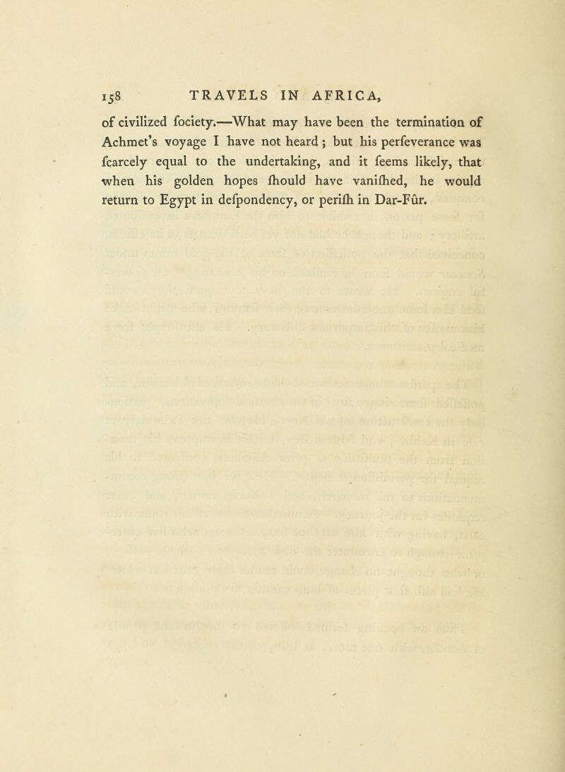 of civilized fociety.—What may have been the termination of Achmet’s voyage I have not heard j but his perfeverance was fcarcely equal to the undertaking, and it feems likely, that when his golden hopes ftiould have vanilhed, he would return to Egypt in defpondency, or perifh in Dar-Fur.