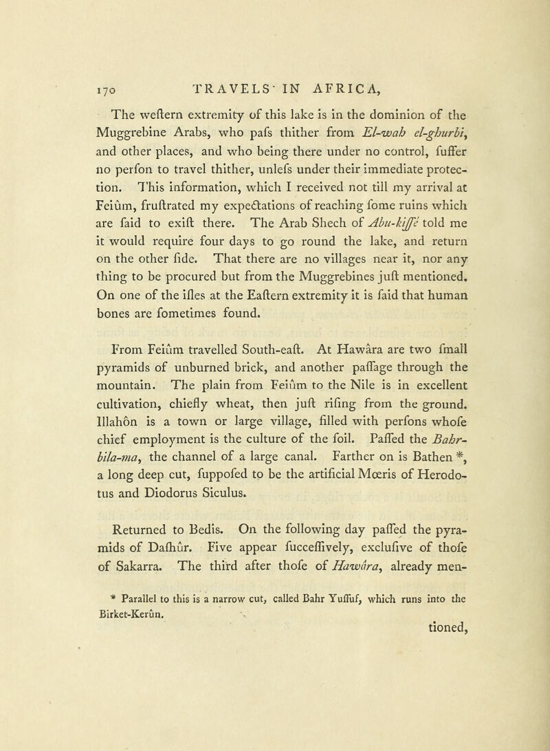 The weftern extremity of this lake is in the dominion of the Muggrebine Arabs, who pafs thither from El-wah el-ghiirbi^ and other places, and who being there under no control, fuffer no perfon to travel thither, unlefs under their immediate protec- tion. I’his information, which I received not till my arrival at Feium, fruftrated my expedations of reaching fome ruins which are faid to exift there. The Arab Shech of Abii-kiJJ'e told me it would require four days to go round the lake, and return on the other fide. That there are no villages near it, nor any thing to be procured but from the Muggrebincs juft mentioned. On one of the iftes at the Eaftern extremity it is faid that human bones are fometimes found. From Feium travelled South-eaft. At Hawara are two fmall pyramids of unburned brick, and another paflage through the mountain. The plain from Feium to the Nile is in excellent cultivation, chiefly wheat, then juft riling from the ground. Illahon is a town or large village, filled with perfons whofe chief employment is the culture of the foil. PalTed the Bahr- bila-ma^ the channel of a large canal. Farther on is Bathen a long deep cut, fuppofed to be the artificial Mceris of Herodo- tus and Diodorus Siculus. Returned to Bedis. On the following day palfed the pyra- mids of Dalhur. Five appear fucceflively, exclufive of thofe of Sakarra. The third after thofe of Hawara^ already men- * Parallel to this is a narrow cut, called Bahr Yufluf, which runs into the Birket-Kerun. tioned,