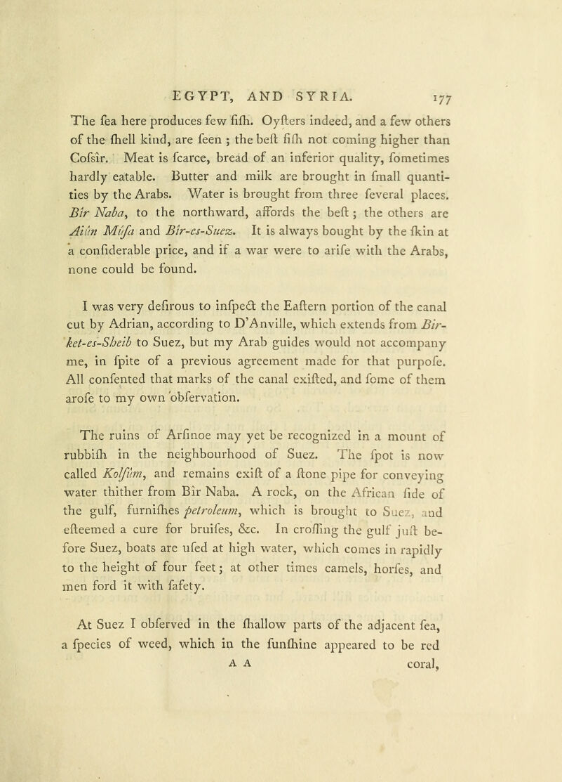 The fea here produces few fifh. Oyfters indeed, and a few others of the fhell kind, are feen ; the heft fifh not coining higher than Cofsir. Meat is fcarce, bread of an inferior quality, fometimes hardly eatable. Butter and milk are brought in fmall quanti- ties by the Arabs. Water is brought from three feveral places. Bir Naba^ to the northward, affords the beft ; the others are Auin Mufa and Bir-es-Suez, It is always bought by the fkin at a confiderable price, and if a war were to arife with the Arabs, none could be found. I was very defirous to infpedl the Eaftern portion of the canal cut by Adrian, according to D’Anville, which extends from Bir- ket-es-Sheib to Suez, but my Arab guides would not accompany me, in fpite of a previous agreement made for that purpofe. All confented that marks of the canal exifted, and feme of them arofe to my own obfervation. The ruins of Arfinoe may yet be recognized in a mount of rubbifh in the neighbourhood of Suez. The fpot is now called Kolfitm^ and remains exift of a ftone pipe for conveying water thither from Bir Naba. A rock, on the African fide of the gulf, furnifhes petroleum^ which is brought to Suez, and efleemed a cure for bruifes, &c. In croffing the gulf juft be- fore Suez, boats are ufed at high water, which comes in rapidly to the height of four feet; at other times camels, horfes, and men ford it with fafety. At Suez I obferved in the fliallow parts of the adjacent fea, a fpecies of weed, which in the funfhine appeared to be red A A coral,