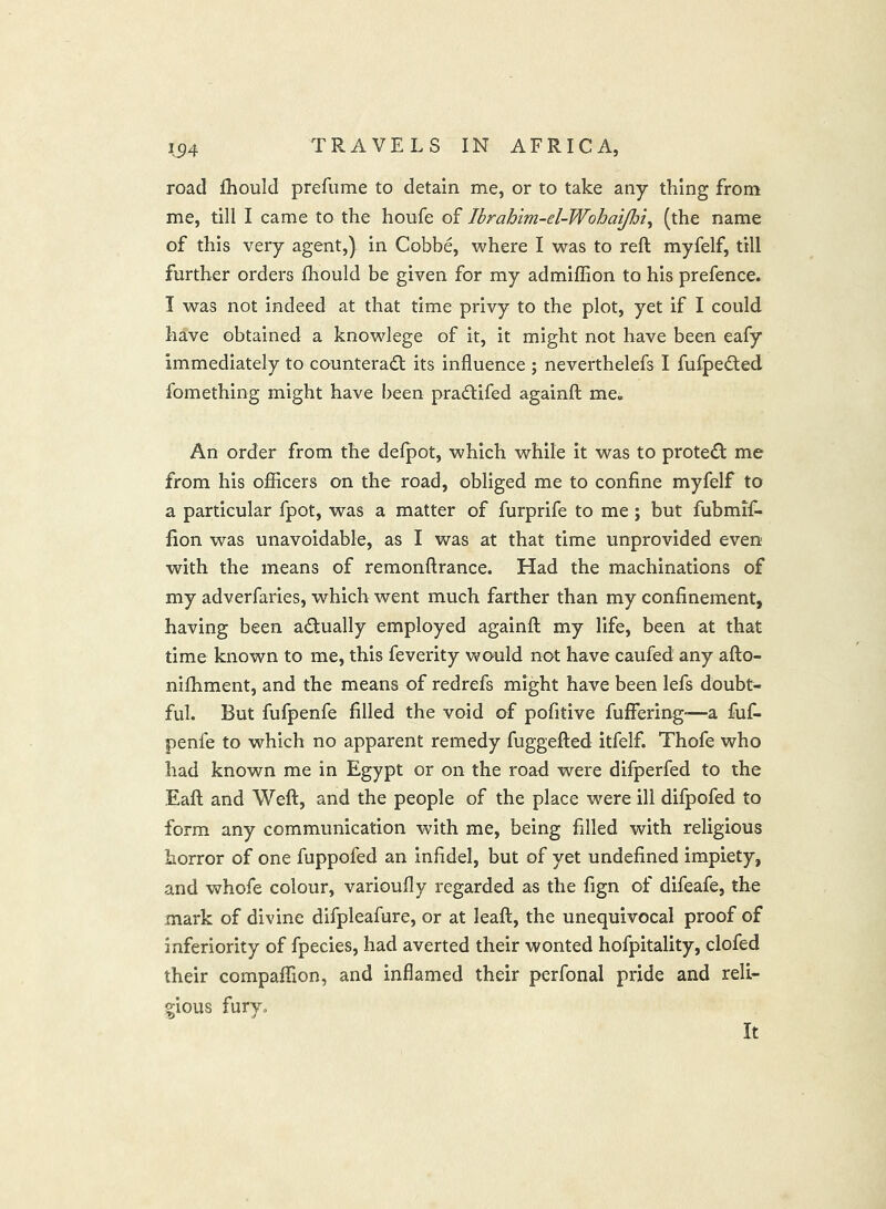 road fhould prefume to detain me, or to take any thing from me, till I came to the houfe of Ibrahim-el-Wohai/Jji, (the name of this very agent,) in Cobbe, where I was to reft myfelf, till further orders fhould be given for my admiffion to his prefence. I was not indeed at that time privy to the plot, yet if I could have obtained a knowlege of it, it might not have been eafy immediately to counteract its influence ; neverthelefs I fufpeCted fomething might have l)een praCtifed againft me« An order from the defpot, which while it was to proteCl me from his ojflicers on the road, obliged me to confine myfelf to a particular fpot, was a matter of furprife to me; but fubmif- fion was unavoidable, as I was at that time unprovided even with the means of remonftrance. Had the machinations of my adverfaries, which went much farther than my confinement, having been actually employed againft my life, been at that time known to me, this feverity wo-uld not have caufed any afto- nifhment, and the means of redrefs might have been lefs doubt- ful. But fufpenfe filled the void of pofitive fuffering'—a fuf- penfe to which no apparent remedy fuggefted itfelf. Thofe who had known me in Egypt or on the road were difperfed to the Eaft and Weft, and the people of the place were ill difpofed to form any communication with me, being filled with religious horror of one fuppofed an infidel, but of yet undefined impiety, and whofe colour, varioufly regarded as the fign of difeafe, the mark of divine difpleafure, or at leaft, the unequivocal proof of inferiority of fpecies, had averted their wonted hofpitality, clofed their compaftion, and inflamed their perfonal pride and reli- gious fury. It