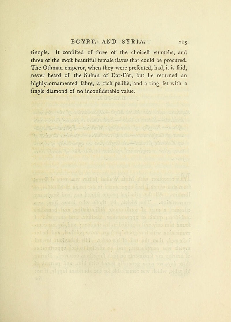tlnople. It confifted of three of the choiceft eunuchs, and three of the mofl; beautiful female flaves that could be procured. The Othman emperor, when they were prefented, had, it is faid, never heard of the Sultan of Dar-Fur, but he returned an highly-ornamented fabre, a rich peliffe, and a ring fet with a fmgle diamond of no inconfiderable value.