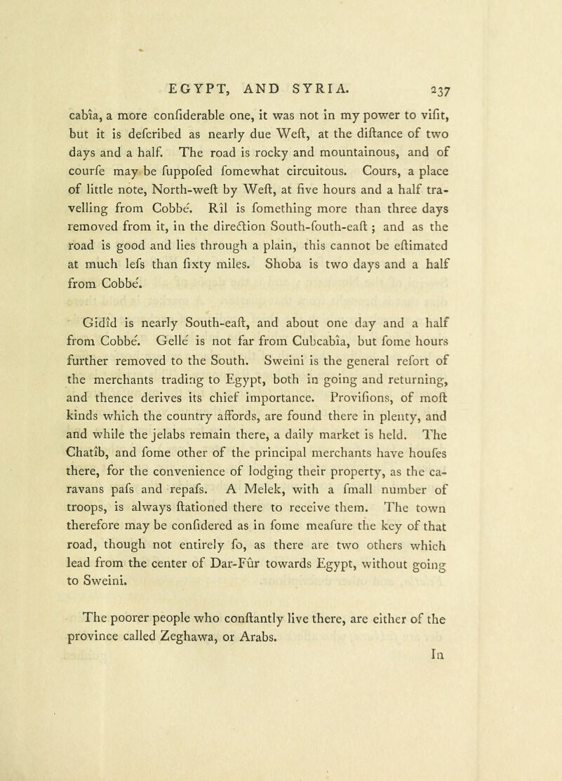 cabia, a more confiderable one, it was not In my power to vlfit, but it is defcribed as nearly due Weft, at the diftance of two days and a half. The road is rocky and mountainous, and of courfe may be fuppofed fomewhat circuitous. Cours, a place of little note. North-weft by Weft, at five hours and a half tra- velling from Cobbe. Ril is fomething more than three days removed from it, in the direction South-fouth-eaft ; and as the road is good and lies through a plain, this cannot be eftimated at much lefs than fixty miles. Shoba is two days and a half from Cobbe'. Gidid is nearly South-eaft, and about one day and a half from Cobbe. Gelle' is not far from Cubcabia, but fome hours further removed to the South. Sweini is the general refort of the merchants trading to Egypt, both in going and returning, and thence derives its chief importance. Provifions, of moft kinds which the country affords, are found there in plenty, and and while the jelabs remain there, a daily market is held. The Chatib, and fome other of the principal merchants have houfes there, for the convenience of lodging their property, as the ca- ravans pafs and repafs. A Melek, with a fmall number of troops, is always ftationed there to receive them. The town therefore may be confidered as in fome meafure the key of that road, though not entirely fo, as there are two others which lead from the center of Dar-Fur towards Egypt, without going to Sweini. The poorer people who conftantly live there, are either of the province called Zeghawa, or Arabs. In